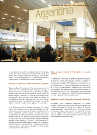 9News 9News
En cuanto a la demanda, el tema es bastante relativo. Por ejemplo,
el mercado interno puede consumir determinados títulos y el
externo otros, pero hay ciertos clásicos como “El Diario de Ana
Frank” o “Don Quijote de la Mancha”, y autores como Shakespeare
o Nietzsche que son demandados en ambos mercados.
¿Cómo fue su experiencia en la FIL con Fundación ExportAr?
El apoyo de ExportAr resulta muy útil tanto colectivamente, en el
stand, como para resolver determinadas dudas que nos surgen a
la hora de concretar un negocio. Si bien es difícil cerrar un negocio
durante la Feria, muchas veces se deja todo armado como para
cerrarlo después. Guadalajara es cada vez más importante, es
impresionante, tiene una gran concentración de clientes de
América Latina. El tipo de visita que tenemos está estrechamente
relacionada con lo que está pasando en el mundo al momento de
la feria. En general, a nosotros nos va cada año un poco mejor.
En la edición de 2010 por ejemplo, retomamos el comercio
exterior con Honduras, que se acomodó políticamente. Este
año asistimos nuevamente porque la presencia corporativa en la
feria es importante, y también porque hay ciertos clientes que
participan de la FIL a los que no tenemos la oportunidad de ver
durante el resto del año. Además, cuando uno viaja y ve el libro de
su sello en otro país, toma conciencia de la magnitud del trabajo
realizado desde Argentina. En nuestro caso mantuvimos 12
reuniones y recibimos pedidos de libros por parte de cinco países:
Bolivia, Costa Rica, Panamá, Honduras y El Salvador. De las otras
reuniones, algunas culminaron con pedidos a confirmar y otras
fueron simplemente informativas.
¿Cómo cree que impactará el libro digital en el mercado
editorial?
En realidad hay sectores que ya quedaron eliminados como, por
ejemplo, todo aquello relacionado a la consulta. Un abogado no
se remite más al tomo de la ley, sino que tiene la información en un
CD. Lo mismo ocurre con las enciclopedias, un sector que murió
hace tiempo largo. En cuanto a nuestro sector, creo que será uno
de los últimos en ser convertidos a formato digital por el costo
mismo del libro. Hoy todavía no resulta del todo rentable crear un
libro digital. Esto cuesta mucho dinero así que primero irán a lo
rentable, al sector que soporte el costo de ser digitalizado y puesto
en la red, o quizás al sector de más demanda.
¿Qué balance hace de esta década en el negocio de la edición?
Atravesamos varios momentos importantes; en primera
instancia, logramos salir bien parados del proceso devaluatorio,
y pudimos acomodar las deudas en el exterior. El segundo
proceso significativo fue consolidarnos en el mercado nacional
para después, poco a poco, penetrar en los distintos mercados
externos, independientemente de la cantidad que compre cada
uno (por ejemplo Chile compra mucho y Guatemala poco, pero
tenemos presencia en ambos países).
Feria Internacional del Libro de Guadalajara
 