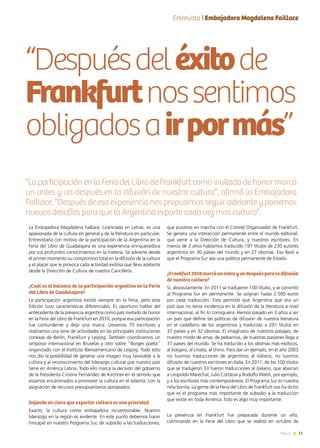11News
“Despuésdeléxitode
Frankfurtnossentimos
obligadosairpormás”
“LaparticipaciónenlaFeriadelLibrodeFrankfurtcomoinvitadodehonormarcó
un antes y un después en la difusión de nuestra cultura”, afirmó la Embajadora
Faillace. “Después de esa experiencia nos propusimos seguir adelante y ponernos
nuevos desafíos para que la Argentina exporte cada vez mas cultura”.
La Embajadora Magdalena Faillace, Licenciada en Letras, es una
apasionada de la cultura en general y de la literatura en particular.
Entrevistarla con motivo de la participación de la Argentina en la
Feria del Libro de Guadalajara es una experiencia enriquecedora
por sus profundos conocimientos en la materia. Se advierte desde
el primer momento su compromiso total en la difusión de la cultura
y el placer que le provoca cada actividad exitosa que lleva adelante
desde la Dirección de Cultura de nuestra Cancillería.
¿Cuál es el balance de la participación argentina en la Feria
del Libro de Guadalajara?
La participación argentina existió siempre en la Feria, pero esta
Edición tuvo características diferenciales. Es oportuno hablar del
antecedente de la presencia argentina como país invitado de honor
en la Feria del Libro de Frankfurt en 2010, porque esa participación
fue contundente y dejó una marca. Llevamos 70 escritores y
realizamos una serie de actividades en las principales instituciones
conexas de Berlín, Frankfurt y Leipzig. También coordinamos un
simposio internacional en Bruselas y otro sobre “Borges poeta”
organizado con el Instituto Iberoamericano de Leipzig. Todo esto
nos dio la posibilidad de generar una imagen muy favorable a la
cultura y al reconocimiento del liderazgo cultural que nuestro país
tiene en América Latina. Todo ello marca la decisión del gobierno
de la Presidenta Cristina Fernández de Kirchner en el sentido que
estamos encaminados a promover la cultura en el exterior, con la
asignación de recursos presupuestarios apropiados.
Dejando en claro que exportar cultura es una prioridad.
Exacto, la cultura como embajadora incuestionable. Nuestro
liderazgo en la región es evidente. En este punto debemos hacer
hincapié en nuestro Programa Sur, de subsidio a las traducciones,
que pusimos en marcha con el Comité Organizador de Frankfurt.
Se genera una interacción permanente entre el mundo editorial,
que viene a la Dirección de Cultura, y nuestros escritores. En
menos de 2 años habíamos traducido 197 títulos de 230 autores
argentinos en 30 países del mundo y en 27 idiomas. Eso llevó a
que el Programa Sur sea una política permanente de Estado.
¿Frankfurt2010marcóunantesyundespuésparaladifusión
de nuestra cultura?
Sí, absolutamente. En 2011 se tradujeron 100 títulos, y se convirtió
al Programa Sur en permanente. Se asignan hasta 2.500 euros
por cada traducción. Esto permitió que Argentina que era un
país que no tenía incidencia en la difusión de la literatura a nivel
internacional, al fin lo consiguiera. Hemos pasado en 3 años a ser
un país que define las políticas de difusión de nuestra literatura
en el castellano de los argentinos y traducido a 291 títulos en
37 países y en 32 idiomas. El imaginario de nuestros paisajes, de
nuestro modo de amar, de pelearnos, de nuestras pasiones llega a
37 países del mundo. Se ha traducido a los idiomas más exóticos,
al búlgaro, al croata, al chino. Para dar un ejemplo, en el año 2003
no tuvimos traducciones de argentinos al italiano, no tuvimos
difusión de nuestros escritores en Italia. En 2011, de los 100 títulos
que se tradujeron 33 fueron traducciones al italiano, que abarcan
a Leopoldo Marechal, Julio Cortázar y Rodolfo Walsh, por ejemplo,
y a los escritores más contemporáneos. El Programa Sur es nuestra
niña bonita. La gente de la Feria del Libro de Frankfurt nos ha dicho
que es el programa más importante de subsidio a la traducción
que existe en toda América. Esto es algo muy importante.
La presencia en Frankfurt fue preparada durante un año,
culminando en la Feria del Libro que se realizó en octubre de
Entrevista | Embajadora Magdalena Faillace
 