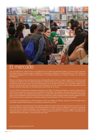 14 News
El mercado
Con una superficie de 1.964.375 km2 y una población de 114 millones de habitantes, México es el tercer país en extensión
de América Latina y el segundo según su población. Las principales ciudades son: Ciudad de México con 19,3 millones de
habitantes; Guadalajara con 4,3 millones; Monterrey con 3,8 millones; Puebla con 2,2 millones y Tijuana con 1,6 millones
de habitantes.
México se constituye como una de las economías más desarrolladas del mundo y la región, siendo la 11ª economía a nivel
mundial con un PBI de 1.567 mil millones de dólares y un PBI per cápita que se acerca a los 14.000 dólares. La composición
del Producto Bruto Interno marca una fuerte participación de los servicios del 63,5% en la economía, seguido por la
industria, que justifica el 32,6% y la agricultura quien contribuye con el 3,9%. Asimismo, México posee expectativas de vida
similares a países en desarrollo con una esperanza de vida al nacer de 76,4 años.
En el año 2010 las exportaciones mexicanas ascendieron a los 298,5 mil millones de dólares, en donde la elaboración de
productos manufacturados como vehículos y la producción de petróleo, café, algodón y productos derivados de la minería,
como la plata, poseen una significativa preponderancia. La producción para la venta se encuentra altamente direccionada
hacia los socios del NAFTA, en este sentido surge como principal socio comercial Estados Unidos a donde se dirigen el 73,5%
de los envíos al exterior y seguido por Canadá que adquiere una participación del 7,5% en los envíos totales.
En cuanto a las importaciones, en 2010 superaron los 301 mil millones de dólares, surgiendo como principales socios
comerciales; Estados Unidos (60,6%), China (6,6%) y Corea del Sur (5,2%).
En lo que respecta al comercio bilateral entre Argentina y México los envíos a dicho mercado alcanzaron en 2010 los 1.219
millones de dólares. Entre los principales productos exportados al mercado mexicano se destacan: el material de transporte
con envíos por 431 millones de dólares y una participación en el total exportado del 35%, seguido por vehículos de
navegación aérea, marítima y fluvial (189 millones, 15,5%), productos químicos (111 millones, 9,18%) y manufacturas de
metales (66 millones de dólares y una participación del 5,4%).
Foto © Cortesía FIL Guadalajara/Bernardo De Niz)
 