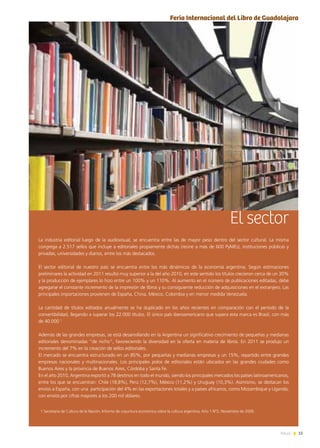 15News
El sector
La industria editorial luego de la audiovisual, se encuentra entre las de mayor peso dentro del sector cultural. La misma
congrega a 2.517 sellos que incluye a editoriales propiamente dichas (reúne a más de 600 PyMEs), instituciones públicas y
privadas, universidades y diarios, entre los más destacados.
El sector editorial de nuestro país se encuentra entre los más dinámicos de la economía argentina. Según estimaciones
preliminares la actividad en 2011 resultó muy superior a la del año 2010, en este sentido los títulos crecieron cerca de un 30%
y la producción de ejemplares lo hizo entre un 100% y un 110%. Al aumento en el número de publicaciones editadas, debe
agregarse el constante incremento de la impresión de libros y su consiguiente reducción de adquisiciones en el extranjero. Las
principales importaciones provienen de España, China, México, Colombia y en menor medida Venezuela.
La cantidad de títulos editados anualmente se ha duplicado en los años recientes en comparación con el período de la
convertibilidad, llegando a superar los 22.000 títulos. El único país iberoamericano que supera esta marca es Brasil, con más
de 40.000 1.
Además de las grandes empresas, se está desarrollando en la Argentina un significativo crecimiento de pequeñas y medianas
editoriales denominadas “de nicho”, favoreciendo la diversidad en la oferta en materia de libros. En 2011 se produjo un
incremento del 7% en la creación de sellos editoriales.
El mercado se encuentra estructurado en un 85%, por pequeñas y medianas empresas y un 15%, repartido entre grandes
empresas nacionales y multinacionales. Los principales polos de editoriales están ubicados en las grandes ciudades como
Buenos Aires y la provincia de Buenos Aires, Córdoba y Santa Fe.
En el año 2010, Argentina exportó a 78 destinos en todo el mundo, siendo los principales mercados los países latinoamericanos,
entre los que se encuentran: Chile (18,8%), Perú (12,7%), México (11,2%) y Uruguay (10,3%). Asimismo, se destacan los
envíos a España, con una participación del 4% en las exportaciones totales y a países africanos, como Mozambique y Uganda,
con envíos por cifras mayores a los 200 mil dólares.
1 Secretaría de Cultura de la Nación; Informe de coyuntura económica sobre la cultura argentina; Año 1 Nº2, Noviembre de 2009.
Feria Internacional del Libro de Guadalajara
 