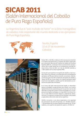 16 News16 News
Desde 1991, el SICAB se celebra la última semana de noviembre
en el Palacio de Exposiciones y Congresos de Sevilla. Organizado
por la Asociación Nacional de Criadores de Caballos de Pura Raza
Española (ANCCE), constituye el tercer acontecimiento socioeco-
nómico de la ciudad, detrás de sus mundialmente conocidas Se-
mana Santa y Feria de Abril, con más de 240.000 visitantes y
1.000 caballos de Pura Raza Española (PRE).
Se trata de la principal feria monográfica de caballos a nivel mun-
dial y ofrece a los visitantes una amplia gama de la versatilidad de
ejemplares de PRE para disfrutar durante una semana. Además,
constituye la gran final del Campeonato de España de Caballos y
Yeguas de PRE por lo que acoge a los mejores ejemplares desde
el punto de vista objetivo, aquellos que han demostrado sus con-
diciones de potenciales vencedores.
En el marco del Salón Internacional del Caballo, se desarrollan
diversas actividades complementarias que ofrecen una muestra
representativa de las características por las que esta raza ha sido
admirada a lo largo de la historia. Dichas actividades son: el Cam-
peonato de España morfológico, la Copa ANCCE de Doma Clá-
sica, la Copa ANCCE de Doma Vaquera y espectáculos diarios.
Asimismo, se organizan jornadas técnicas dirigidas a aficionados
y especialistas veterinarios sobre temas específicos.
SICAB se encuentra a una altura organizativa y de capacidad
de convocatoria de nivel internacional, con 150.000 visitantes,
1.200 ejemplares de Pura Raza Española procedentes de 124 ga-
naderías y una superficie de exposición superior a 45.000 m2.
SICAB2011
(SalónInternacionaldelCaballo
de Pura Raza Española)
La Argentina fue el “país invitado de honor” en la feria monográfica
de caballos más importante del mundo dedicada a los ejemplares
de Pura Raza Española.
Sevilla, España
22 al 27 de noviembre
Caballos
 