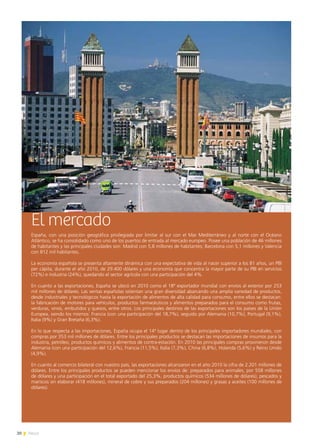 20 News
El mercado
España, con una posición geográfica privilegiada por limitar al sur con el Mar Mediterráneo y al norte con el Océano
Atlántico, se ha consolidado como uno de los puertos de entrada al mercado europeo. Posee una población de 46 millones
de habitantes y las principales ciudades son: Madrid con 5,8 millones de habitantes; Barcelona con 5,1 millones y Valencia
con 812 mil habitantes.
La economía española se presenta altamente dinámica con una expectativa de vida al nacer superior a los 81 años, un PBI
per cápita, durante el año 2010, de 29.400 dólares y una economía que concentra la mayor parte de su PBI en servicios
(72%) e industria (24%), quedando el sector agrícola con una participación del 4%.
En cuanto a las exportaciones, España se ubicó en 2010 como el 18º exportador mundial con envíos al exterior por 253
mil millones de dólares. Las ventas españolas ostentan una gran diversidad abarcando una amplia variedad de productos,
desde industriales y tecnológicos hasta la exportación de alimentos de alta calidad para consumo, entre ellos se destacan:
la fabricación de motores para vehículos, productos farmacéuticos y alimentos preparados para el consumo como frutas,
verduras, vinos, embutidos y quesos, entre otros. Los principales destinos de las exportaciones son los países de la Unión
Europea, siendo los mismos: Francia (con una participación del 18,7%), seguido por Alemania (10,7%), Portugal (9,1%),
Italia (9%) y Gran Bretaña (6,3%).
En lo que respecta a las importaciones, España ocupa el 14º lugar dentro de los principales importadores mundiales, con
compras por 353 mil millones de dólares. Entre los principales productos se destacan las importaciones de insumos para la
industria, petróleo, productos químicos y alimentos de contra-estación. En 2010 las principales compras provinieron desde
Alemania (con una participación del 12,6%), Francia (11,5%), Italia (7,3%), China (6,8%), Holanda (5,6%) y Reino Unido
(4,9%).
En cuanto al comercio bilateral con nuestro país, las exportaciones alcanzaron en el año 2010 la cifra de 2.201 millones de
dólares. Entre los principales productos se pueden mencionar los envíos de: preparados para animales, por 558 millones
de dólares y una participación en el total exportado del 25,3%, productos químicos (534 millones de dólares), pescados y
mariscos sin elaborar (418 millones), mineral de cobre y sus preparados (204 millones) y grasas y aceites (100 millones de
dólares).
 