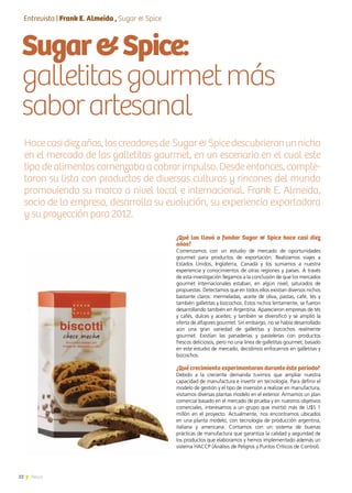 22 News
¿Qué los llevó a fundar Sugar & Spice hace casi diez
años?
Comenzamos con un estudio de mercado de oportunidades
gourmet para productos de exportación. Realizamos viajes a
Estados Unidos, Inglaterra, Canadá y los sumamos a nuestra
experiencia y conocimientos de otras regiones y países. A través
de esta investigación llegamos a la conclusión de que los mercados
gourmet internacionales estaban, en algún nivel, saturados de
propuestas. Detectamos que en todos ellos existían diversos nichos
bastante claros: mermeladas, aceite de oliva, pastas, café, tés y
también galletitas y bizcochos. Estos nichos lentamente, se fueron
desarrollando también en Argentina. Aparecieron empresas de tés
y cafés, dulces y aceites; y también se diversificó y se amplió la
oferta de alfajores gourmet. Sin embargo, no se había desarrollado
aún una gran variedad de galletitas y bizcochos realmente
gourmet. Existían las panaderías y pastelerías con productos
frescos deliciosos, pero no una línea de galletitas gourmet; basado
en este estudio de mercado, decidimos enfocarnos en galletitas y
bizcochos.
¿Qué crecimiento experimentaron durante éste período?
Debido a la creciente demanda tuvimos que ampliar nuestra
capacidad de manufactura e invertir en tecnología. Para definir el
modelo de gestión y el tipo de inversión a realizar en manufactura,
visitamos diversas plantas modelo en el exterior. Armamos un plan
comercial basado en el mercado de prueba y en nuestros objetivos
comerciales, interesamos a un grupo que invirtió más de U$S 1
millón en el proyecto. Actualmente, nos encontramos ubicados
en una planta modelo, con tecnología de producción argentina,
italiana y americana. Contamos con un sistema de buenas
prácticas de manufactura que garantiza la calidad y seguridad de
los productos que elaboramos y hemos implementado además un
sistema HACCP (Análisis de Peligros y Puntos Críticos de Control).
Sugar&Spice:
galletitasgourmetmás
saborartesanal
Hacecasidiezaños,loscreadoresde Sugar&Spicedescubrieronunnicho
en el mercado de las galletitas gourmet, en un escenario en el cual este
tipo de alimentos comenzaba a cobrar impulso. Desde entonces, comple-
taron su lista con productos de diversas culturas y rincones del mundo
promoviendo su marca a nivel local e internacional. Frank E. Almeida,
socio de la empresa, desarrolla su evolución, su experiencia exportadora
y su proyección para 2012.
Entrevista | Frank E. Almeida , Sugar & Spice
 