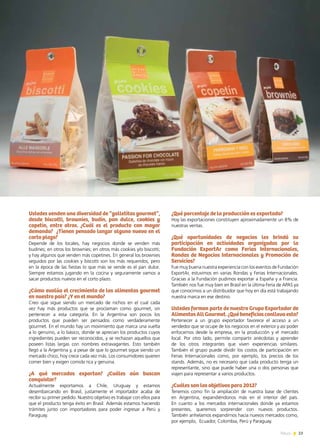 23News
Ustedes venden una diversidad de “galletitas gourmet”,
desde biscotti, brownies, budín, pan dulce, cookies y
copetín, entre otros. ¿Cuál es el producto con mayor
demanda? ¿Tienen pensado lanzar alguno nuevo en el
corto plazo?
Depende de los locales, hay negocios donde se venden más
budines; en otros los brownies; en otros más cookies y/o biscotti;
y hay algunos que venden más copetines. En general los brownies
seguidos por las cookies y biscotti son los más requeridos, pero
en la época de las fiestas lo que más se vende es el pan dulce.
Siempre estamos jugando en la cocina y seguramente vamos a
sacar productos nuevos en el corto plazo.
¿Cómo evalúa el crecimiento de los alimentos gourmet
en nuestro país? ¿Y en el mundo?
Creo que sigue siendo un mercado de nichos en el cual cada
vez hay más productos que se proclaman como gourmet, sin
pertenecer a esta categoría. En la Argentina son pocos los
productos que pueden ser pensados como verdaderamente
gourmet. En el mundo hay un movimiento que marca una vuelta
a lo genuino, a lo básico, donde se aprecian los productos cuyos
ingredientes pueden ser reconocidos, y se rechazan aquellos que
poseen listas largas con nombres extravagantes. Esto también
llegó a la Argentina y, a pesar de que lo gourmet sigue siendo un
mercado chico, hoy crece cada vez más. Los consumidores quieren
comer bien y exigen comida rica y genuina.
¿A qué mercados exportan? ¿Cuáles aún buscan
conquistar?
Actualmente exportamos a Chile, Uruguay y estamos
desembarcando en Brasil, justamente el importador acaba de
recibir su primer pedido. Nuestro objetivo es trabajar con ellos para
que el producto tenga éxito en Brasil. Además estamos haciendo
trámites junto con importadores para poder ingresar a Perú y
Paraguay.
¿Qué porcentaje de la producción es exportado?
Hoy las exportaciones constituyen aproximadamente un 8% de
nuestras ventas.
¿Qué oportunidades de negocios les brindó su
participación en actividades organizadas por la
Fundación ExportAr como Ferias Internacionales,
Rondas de Negocios Internacionales y Promoción de
Servicios?
Fue muy buena nuestra experiencia con los eventos de Fundación
ExportAr, estuvimos en varias Rondas y Ferias Internacionales.
Gracias a la Fundación pudimos exportar a España y a Francia.
También nos fue muy bien en Brasil en la última Feria de APAS ya
que conocimos a un distribuidor que hoy en día está trabajando
nuestra marca en ese destino.
Ustedes forman parte de nuestro Grupo Exportador de
AlimentosAllGourmet.¿Québeneficiosconllevaesto?
Pertenecer a un grupo exportador favorece el acceso a un
vendedor que se ocupe de los negocios en el exterior y así poder
enfocarnos desde la empresa, en la producción y el mercado
local. Por otro lado, permite compartir anécdotas y aprender
de los otros integrantes que viven experiencias similares.
También el grupo puede dividir los costos de participación en
Ferias Internacionales como, por ejemplo, los precios de los
stands. Además, no es necesario que cada producto tenga un
representante, sino que puede haber una o dos personas que
viajen para representar a varios productos.
¿Cuáles son los objetivos para 2012?
Tenemos como fin la ampliación de nuestra base de clientes
en Argentina, expandiéndonos más en el interior del país.
En cuanto a los mercados internacionales donde ya estamos
presentes, queremos sorprender con nuevos productos.
También anhelamos expandirnos hacia nuevos mercados como,
por ejemplo, Ecuador, Colombia, Perú y Paraguay.
 