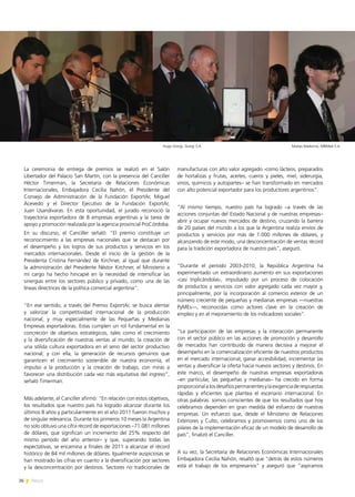 26 News
La ceremonia de entrega de premios se realizó en el Salón
Libertador del Palacio San Martín, con la presencia del Canciller
Héctor Timerman, la Secretaria de Relaciones Económicas
Internacionales, Embajadora Cecilia Nahón, el Presidente del
Consejo de Administración de la Fundación ExportAr, Miguel
Acevedo y el Director Ejecutivo de la Fundación ExportAr,
Juan Usandivaras. En esta oportunidad, el jurado reconoció la
trayectoria exportadora de 8 empresas argentinas y la tarea de
apoyo y promoción realizada por la agencia provincial ProCórdoba.
En su discurso, el Canciller señaló: “El premio constituye un
reconocimiento a las empresas nacionales que se destacan por
el desempeño y los logros de sus productos y servicios en los
mercados internacionales. Desde el inicio de la gestión de la
Presidenta Cristina Fernández de Kirchner, al igual que durante
la administración del Presidente Néstor Kirchner, el Ministerio a
mi cargo ha hecho hincapié en la necesidad de intensificar las
sinergias entre los sectores público y privado, como una de las
líneas directrices de la política comercial argentina”.
“En ese sentido, a través del Premio ExportAr, se busca alentar
y valorizar la competitividad internacional de la producción
nacional, y muy especialmente de las Pequeñas y Medianas
Empresas exportadoras. Estas cumplen un rol fundamental en la
concreción de objetivos estratégicos, tales como el crecimiento
y la diversificación de nuestras ventas al mundo; la creación de
una sólida cultura exportadora en el seno del sector productivo
nacional; y con ella, la generación de recursos genuinos que
garanticen el crecimiento sostenible de nuestra economía, el
impulso a la producción y la creación de trabajo, con miras a
favorecer una distribución cada vez más equitativa del ingreso”,
señaló Timerman.
Más adelante, el Canciller afirmó: “En relación con estos objetivos,
los resultados que nuestro país ha logrado alcanzar durante los
últimos 8 años y particularmente en el año 2011 fueron muchos y
de singular relevancia. Durante los primeros 10 meses la Argentina
no solo obtuvo una cifra récord de exportaciones –71.081 millones
de dólares, que significan un incremento del 25% respecto del
mismo período del año anterior– y que, superando todas las
expectativas, se encamina a finales de 2011 a alcanzar el récord
histórico de 84 mil millones de dólares. Igualmente auspiciosas se
han mostrado las cifras en cuanto a la diversificación por sectores
y la desconcentración por destinos. Sectores no tradicionales de
manufacturas con alto valor agregado -como lácteos, preparados
de hortalizas y frutas, aceites, cueros y pieles, miel, siderurgia,
vinos, químicos y autopartes– se han transformado en mercados
con alto potencial exportador para los productores argentinos”.
“Al mismo tiempo, nuestro país ha logrado –a través de las
acciones conjuntas del Estado Nacional y de nuestras empresas–
abrir y ocupar nuevos mercados de destino, cruzando la barrera
de 20 países del mundo a los que la Argentina realiza envíos de
productos y servicios por más de 1.000 millones de dólares, y
alcanzando de este modo, una desconcentración de ventas récord
para la tradición exportadora de nuestro país”, aseguró.
“Durante el período 2003-2010, la República Argentina ha
experimentado un extraordinario aumento en sus exportaciones
-casi triplicándolas-, impulsado por un proceso de colocación
de productos y servicios con valor agregado cada vez mayor y,
principalmente, por la incorporación al comercio exterior de un
número creciente de pequeñas y medianas empresas —nuestras
PyMEs—, reconocidas como actores clave en la creación de
empleo y en el mejoramiento de los indicadores sociales”.
“La participación de las empresas y la interacción permanente
con el sector público en las acciones de promoción y desarrollo
de mercados han contribuido de manera decisiva a mejorar el
desempeño en la comercialización eficiente de nuestros productos
en el mercado internacional, ganar accesibilidad, incrementar las
ventas y diversificar la oferta hacia nuevos sectores y destinos. En
este marco, el desempeño de nuestras empresas exportadoras
–en particular, las pequeñas y medianas– ha crecido en forma
proporcionalalosdesafíospermanentesylaexigenciaderespuestas
rápidas y eficientes que plantea el escenario internacional. En
otras palabras: somos conscientes de que los resultados que hoy
celebramos dependen en gran medida del esfuerzo de nuestras
empresas. Un esfuerzo que, desde el Ministerio de Relaciones
Exteriores y Culto, celebramos y promovemos como uno de los
pilares de la implementación eficaz de un modelo de desarrollo de
país”, finalizó el Canciller.
A su vez, la Secretaria de Relaciones Económicas Internacionales
Embajadora Cecilia Nahón, resaltó que “detrás de estos números
está el trabajo de los empresarios” y aseguró que “aspiramos
Matías Madorno, MBMed S.A.Hugo Giorgi, Giorgi S.A.
 