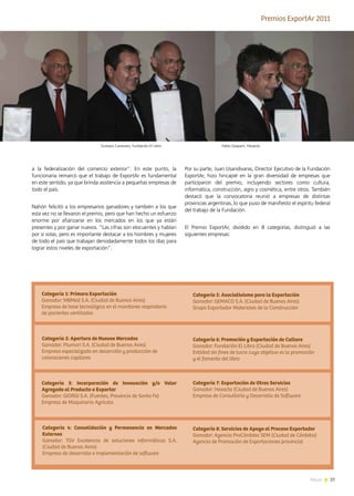 27News
a la federalización del comercio exterior”. En este punto, la
funcionaria remarcó que el trabajo de ExportAr es fundamental
en este sentido, ya que brinda asistencia a pequeñas empresas de
todo el país.
Nahón felicitó a los empresarios ganadores y también a los que
esta vez no se llevaron el premio, pero que han hecho un esfuerzo
enorme por afianzarse en los mercados en los que ya están
presentes y por ganar nuevos. “Las cifras son elocuentes y hablan
por sí solas, pero es importante destacar a los hombres y mujeres
de todo el país que trabajan denodadamente todos los días para
lograr estos niveles de exportación”.
Por su parte, Juan Usandivaras, Director Ejecutivo de la Fundación
ExportAr, hizo hincapié en la gran diversidad de empresas que
participaron del premio, incluyendo sectores como cultura,
informática, construcción, agro y cosmética, entre otros. También
destacó que la convocatoria reunió a empresas de distintas
provincias argentinas, lo que puso de manifiesto el espíritu federal
del trabajo de la Fundación.
El Premio ExportAr, dividido en 8 categorías, distinguió a las
siguientes empresas:
Premios ExportAr 2011
Categoría 1: Primera Exportación
Ganador: MBMed S.A. (Ciudad de Buenos Aires)
Empresa de base tecnológica en el monitoreo respiratorio
de pacientes ventilados
Categoría 2: Apertura de Nuevos Mercados
Ganador: Plumari S.A. (Ciudad de Buenos Aires)
Empresa especializada en desarrollo y producción de
coloraciones capilares
Categoría 3: Incorporación de Innovación y/o Valor
Agregado al Producto a Exportar
Ganador: GIORGI S.A. (Fuentes, Provincia de Santa Fe)
Empresa de Maquinaria Agrícola
Categoría 4: Consolidación y Permanencia en Mercados
Externos
Ganador: TGV Excelencia de soluciones informáticas S.A.
(Ciudad de Buenos Aires)
Empresa de desarrollo e implementación de software
Categoría 5: Asociativismo para la Exportación
Ganador: GEMACO S.A. (Ciudad de Buenos Aires)
Grupo Exportador Materiales de la Construcción
Categoría 6: Promoción y Exportación de Cultura
Ganador: Fundación El Libro (Ciudad de Buenos Aires)
Entidad sin fines de lucro cuyo objetivo es la promoción
y el fomento del libro
Categoría 7: Exportación de Otros Servicios
Ganador: Hexacta (Ciudad de Buenos Aires)
Empresa de Consultoría y Desarrollo de Software
Categoría 8: Servicios de Apoyo al Proceso Exportador
Ganador: Agencia ProCórdoba SEM (Ciudad de Córdoba)
Agencia de Promoción de Exportaciones provincial
Fabio Gasparri, HexactaGustavo Canevaro, Fundación El Libro
 