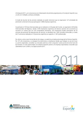 1News
A lo largo de 2011, y en consonancia con el desempeño récord de las exportaciones, la Fundación ExportAr tuvo
un año con múltiples y exitosas actividades.
A modo de resumen de las acciones realizadas se puede mencionar que se organizaron 127 actividades de
promoción comercial en las que participaron 3.980 empresas argentinas.
Se participó en 76 Ferias Internacionales que se realizaron en 26 países del mundo, se organizaron 26 Rondas
Internacionales de Negocios, donde 2.339 empresarios argentinos de diversos sectores de la economía se
reunieron en nuestro país con 225 compradores extranjeros, 223 empresarios locales participaron de 25
acciones de promoción de exportaciones de servicios, se atendieron las 1.402 consultas comerciales y a través
de 37 seminarios realizados en 18 provincias argentinas se capacitó a 1.367 profesionales.
Por último y como cierre formal del año de trabajo, se realizó la ya tradicional entrega de los Premios ExportAr.
Por 16° año consecutivo, se otorgaron las distinciones a empresarios locales que trabajan en pos de iniciar
su camino exportador, consolidar sus mercados externos o bien conquistar nuevos puntos de venta fuera de
las fronteras. En esta oportunidad, la Fundación ExportAr premió a 8 empresas exportadoras nacionales que
sobresalieron por su labor y sus logros durante 2011.
2011
 
