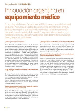 28 News
Innovaciónargentinaen
equipamientomédico
¿Qué significa para ustedes haber ganado el premio ExportAr?
Fue muy importante para nosotros. En una empresa pequeña, de 3
personas, donde todo se hace con mucho esfuerzo, recibir un pre-
mio por haber hecho un aporte significativo a la actividad exporta-
dora del país es asombroso. Es un premio de mucho reconocimiento
y una distinción para sentirse orgulloso.
¿Cómo se inició el camino exportador? ¿A qué mercados llegan
y qué mercados pretenden conquistar?
Desde que formamos parte del grupo exportador Medylab, en 2010,
empezamos a tener verdadera exposición internacional. Obtener la
certificación de la Comunidad Europea, el CE Mark, y de calidad ISO
13485 e ISO 9001 también fue clave. Fuimos consiguiendo algunos
distribuidores, pero la naturaleza lenta de este mercado, hizo que
las primeras exportaciones se realizaran recién en 2011. Hemos ex-
portado tecnología a Francia, México, Venezuela, Chile y Brasil. En
lo que va de 2012 concretamos una nueva exportación a España.
Ahora estamos muy avanzados con un posible distribuidor en Italia y
otro en Egipto. El objetivo a mediano plazo es ambicioso, queremos
vender a nivel mundial. Estoy convencido que es posible.
¿Cuándo y cómo nació la empresa?
Como alumno de grado del ITBA colaboraba con el Laboratorio
de Inteligencia Artificial y un profesor del laboratorio me ofreció
trabajo en una empresa dedicada a fabricar equipos de cardio-
logía. Trabajé ahí 2 años y descubrí el mundo de la ingeniería de
la salud. En ese período, hice un postgrado en Diseño y Mante-
nimiento de Equipos Médicos y vi que el área de la bioingenie-
ría es un campo donde hay mucho para desarrollar. Analizando
posibilidades terminó decantándose al monitor respiratorio como
complemento del respirador (lo que hoy es el monitor FluxMed
que fabricamos). A fines de 2004 empecé a diseñar el equipo y
a mediados de 2005, cuando pude constatar que efectivamente
lo podía construir, se constituyó la empresa. Siempre se mantuvo
la investigación para mejorar el equipo, esto fue posible en parte
gracias a los subsidios que tenemos del FONTAR. Hoy FluxMed es
un producto único a nivel mundial.
¿Cuál es el servicio que ofrecen y por qué creen que deberían
contratarlos?
El monitor FluxMed permite monitorear a los pacientes una vez
que fueron desconectados del respirador. El equipo además, per-
mite medir parámetros que los respiradores no tienen y que son
sumamente útiles en pacientes más complejos.
Siempre estamos desarrollando mejoras, una nueva prestación a
los equipos que tenemos o un nuevo producto. Quien usa nuestra
tecnología sabe que es moderna.
¿Qué actividades desarrollaron con la Fundación ExportAr
en los últimos años? ¿Les resultó útil?
Desde 2010 MBMed pertenece al grupo exportador Medylab, con
el cual participamos de las Ferias de equipos médicos más impor-
tantes del mundo. A través de Medylab, la Fundación ExportAr nos
ha ayudado mucho, tanto en las Ferias con los stands, como con el
apoyo para conseguir contactos de empresas afines y en rondas de
negocios. Ayudó mucho la tarea de la Fundación.
En la categoría Primera Exportación, MBMed, una empresa de la ciudad
de Buenos Aires, resultó la elegida para hacerse acreedora del premio.
Se trata de una firma que desarrolla tecnología de última generación
vinculada con el cuidado de la salud. El Ingeniero Matías Madorno, su
fundador, afirmó que siguen investigando para desarrollar nuevos apa-
ratos y mejorar los existentes.
Premios ExportAr 2011 | MBMed S.A.
 