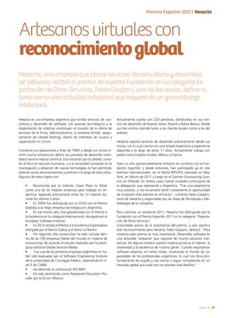 29News 29News
Artesanosvirtualescon
reconocimientoglobal
Actualmente cuenta con 220 personas, distribuidas en sus cen-
tros de desarrollo de Buenos Aires, Paraná y Bahía Blanca. Desde
sus tres centros atiende tanto a los clientes locales como a los del
exterior.
Hexacta exporta servicios de desarrollo prácticamente desde sus
inicios, con lo cual cuenta con una amplia trayectoria y experiencia
adquirida a lo largo de estos 11 años. Actualmente trabaja con
países como Estados Unidos, México y Francia.
Hace un año aproximadamente entraron en contacto con la Fun-
dación ExportAr, y desde entonces, han participado ya en dos
eventos internacionales: en el World BPO-ITO realizado en New
York, en Marzo de 2011 y luego en el Gartner Outsourcing Sum-
mit, en Orlando. En ambos casos fueron invitados como parte de
la delegación que representó a Argentina. “Fue una experiencia
muy positiva, y nos encantaría tener nuevamente la oportunidad
de compartir más eventos en el futuro“, comentó Fabio Gasparri,
socio de Hexacta y responsable por las áreas de Tecnología y Me-
todología de la compañía.
Para culminar un excelente 2011, Hexacta fue distinguida por la
Fundación con el Premio ExportAr 2011 en la categoría “Exporta-
ción de Otros Servicios”.
Consultado acerca de la importancia del premio, y qué significa
este reconocimiento para Hexacta, Fabio Gasparri, destacó: “Para
nosotros este premio es muy importante. Desarrollar software es
una actividad ‘artesanal’ que requiere de mucho esfuerzo inte-
lectual. De alguna manera nuestra materia prima es el talento, la
creatividad y la excelencia de nuestra gente. Cuando exportamos
software estamos, en cierto modo, mostrando al mundo las ca-
pacidades de los profesionales argentinos, lo cual nos llena pro-
fundamente de orgullo y nos anima a seguir compitiendo en un
mercado global que cada vez nos plantea más desafíos.“
Hexacta es una empresa argentina que brinda servicios de con-
sultoría y desarrollo de software. Los avances tecnológicos y la
implantación de sistemas constituyen el corazón de la oferta de
servicios de la firma. Adicionalmente, la empresa brinda: asegu-
ramiento de calidad (testing), diseño de interfases de usuario y
capacitación en Scrum.
Comenzó sus operaciones a fines de 1999, y desde sus inicios in-
virtió mucho esfuerzo en definir sus procesos de desarrollo orien-
tados hacia la mejora continua. Esta vocación por la calidad, suma-
do al foco en recursos humanos, y a la tenacidad constante en la
investigación y adopción de nuevas tecnologías, le han permitido
obtener varios reconocimientos y premios a lo largo de estos años.
Algunos de estos logros son:
•	 Reconocida por el instituto Great Place to Work
como una de las mejores empresas para trabajar en Ar-
gentina, logrando posicionarse entre las 10 mejores du-
rante los últimos 3 años.
•	 En 2009 fue distinguida por la CESSI con el Premio
Sadosky a la mejor empresa tecnológica en Argentina.
•	 En ese mismo año, fue galardonada con el Premio a
la Excelencia en la categoría Internacional, otorgada por el
European Software Institute.
•	 En 2010 recibió el Premio a la Excelencia Exportadora
otorgada por el Banco Galicia y el diario La Nación.
•	 Por segundo año consecutivo ha sido incluida den-
tro de las 100 empresas líderes del mundo en materia de
outsourcing, de acuerdo al estudio realizado por la presti-
giosa editorial Global Services Media.
•	 Fue una de las primeras empresas argentinas en ha-
ber sido evaluadas por el Software Engineering Institute
de la universidad de Carneggie Mellon, obteniendo el ni-
vel 3 de CMMI
•	 Ha obtenido la certificación ISO:9001
•	 Ha sido reconocida como Registered Education Pro-
vider por la Scrum Alliance.
Hexacta, una empresa que ofrece servicios de consultoría y desarrollo
de software, recibió el premio de nuestra Fundación en la categoría Ex-
portación de Otros Servicios. Fabio Gasparri, uno de los socios, define su
tarea como una actividad artesanal que requiere de un gran esfuerzo
intelectual.
Premios ExportAr 2011 | Hexacta
 