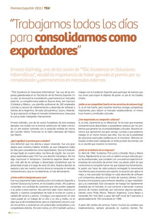 30 News
“Trabajamostodoslosdías
paraconsolidarnoscomo
exportadores”
trabajar con la Fundación ExportAr para participar de eventos que
nos sirvan para lograr el objetivo de poner un pie en los Estados
Unidos.
¿India es un competidor fuerte en los servicios de outsourcing?
Sí, es el más fuerte, pero nosotros tenemos ventajas competitivas
importantes para seducir al mercado estadounidense: el mismo
huso horario y similitudes culturales.
¿Tan importante es compartir culturas?
Sí, es vital, claramente es un diferencial. Yo he visto que empresas
norteamericanas descartaban a proveedores asiáticos por los pro-
blemas que generan las incompatibilidades culturales. Nosotros te-
nemos que aprovechar esa gran ventaja, sumada a que podemos
trabajar en el mismo horario que ellos. Eso nos da la posibilidad
de solucionar eventuales problemas en el momento. Mientras en
Estados Unidos están trabajando, en India ya están durmiendo, ese
es un escollo que nosotros no tenemos.
¿Cuál es la historia de la empresa?
En Abril de 1992, fundamos TGV junto a Osvaldo Tessio y Marta
Vicena. Rápidamente se nos unió un selecto aunque reducido gru-
po de profesionales, que contaban con una extensa trayectoria en
empresas de consultoría de primer nivel. Los pilares sobre los que
construimos la compañía fueron los que todavía hoy fomentamos:
la pasión por hacer de cada producto entregado la herramienta
más efectiva para el proceso que soporta; la vocación por aplicar la
mejor y más avanzada tecnología en cada desarrollo de software
y el compromiso absoluto con el éxito de nuestros clientes. Com-
binamos el entusiasmo para enfrentar desafíos, el rigor metodoló-
gico y la creatividad. Esta concepción de trabajo fue rápidamente
aceptada por el mercado, el cual comenzó a demandar nuestros
servicios de manera sostenida, por mencionar algunos ejemplos:
clientes como Philip Morris, Telecom Argentina, Loma Negra o
Santander Río. Esto llevó a pasar del staff inicial de 5 personas a
aproximadamente 100 consultores en 1999.
A partir del cambio de centuria, fueron muchos los cambios que
implementamos, siempre pensando en nuestros clientes. Por
“TGV, Excelencia en Soluciones Informáticas” fue una de las em-
presas galardonadas en la 16a Edición de los Premios ExportAr. En
su caso, se reconoció la consolidación y permanencia en mercados
externos. La compañía tiene sedes en Buenos Aires, San Francisco
(Córdoba) y México, una plantilla profesional de 240 empleados
y brinda su servicio de implementación y desarrollo de software a
clientes de la Argentina, de toda Latinoamérica, Suiza y Holanda.
Su gran aspiración es llegar al mercado norteamericano, tarea para
la cual ya están trabajando intensamente.
Ernesto Galíndez, uno de los socios fundadores de esta empresa
ejemplar, nos recibió con la enorme satisfacción de haber conclui-
do un año exitoso coronado con la estatuilla recibida de manos
del Canciller Héctor Timerman en el Salón Libertador del Palacio
San Martín.
¿Qué significó el premio para ustedes?
Una distinción que nos alienta a seguir creciendo. Fue una gran
alegría para nosotros haberla recibido, ya que trabajamos todos
los días para consolidarnos como exportadores. Que la Fundación
se haya fijado en nuestra labor, nos llena de orgullo. Ser una em-
presa exportadora para TGV fue una decisión estratégica. No fue
algo coyuntural ni temporario. Queríamos exportar desde siem-
pre, más allá de las ventajas o desventajas competitivas que ha
presentado el país a lo largo de estos 20 años. Nuestra decisión es
exportar y por eso nuestro camino ahora es conquistar el mercado
norteamericano, que es mundialmente, el más demandante.
¿Cómo están trabajando para eso?
Fue muy importante haber asistido junto a la Fundación ExportAr a
Gartner Outsourcing Summit, en los Estados Unidos. Ahí pudimos
comprobar una cantidad de cuestiones que sólo pueden palparse
si se asiste a estos eventos. Nos permitió saber cómo estamos en
relación a nuestros competidores de todo el mundo en cuanto a
calidad del servicio y precios. Conseguir una exportación en este
rubro puede ser un trabajo de un año o un año y medio, no es
algo que se dé inmediatamente, pero es importante concurrir a es-
tos encuentros y conectarnos con potenciales compradores y con
competidores directos. Por este motivo, en 2012 también vamos a
Ernesto Galíndez, uno de los socios de “TGV, Excelencia en Soluciones
Informáticas”, resaltó la importancia de haber ganado el premio por su
consolidación y permanencia en mercados externos.
Entrevista | Dra. Lía Fabiola Bianco
Premios ExportAr 2011 | TGV
 