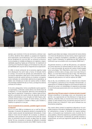 31News
específica para liderar ese trabajo, involucrando de manera directa
a no menos de 30 personas. De esta manera, toda la organización
entrega un producto homogéneo y previsible en cualquier pro-
yecto o cliente. Finalmente, en septiembre de 2007 recibimos la
certificación que nos acredita como una empresa CMMI nivel 3.
Actualmente tenemos un staff de 240 personas, una operación
con firmes relaciones con clientes locales (en varios casos, con más
de 15 años de provisión de servicios de manera ininterrumpida)
como Loma Negra, TGS, Philip Morris, entre otros. Y con clientes
globales en América Latina y Europa, como Coca Cola- Femsa en
México, La Corte Penal Internacional de la Haya, TÜV Rheinland
en Alemania, y las Naciones Unidas en Suiza. Además, seguimos
trabajando para avanzar en el nivel de madurez de CMMI.
Hoy en día, nos consolidamos como un referente de la industria
IT en Argentina y avanzamos en los mercados internacionales. La
organización en Unidades de Negocios y las 6 áreas de soporte a la
operación se suman a la metodología y la experiencia acumulada
en casi 20 años para posicionarla como una consultora IT de clase
mundial.
¿Qué ofrece hoy TGV para seducir a clientes de todo el mundo?
Siempre entendimos la tecnología como una herramienta que
permite a las organizaciones ser más efectivas en el logro de sus
objetivos, utilizando todos sus recursos de la forma más eficaz y
creativa. Es este enfoque el que nos permitió ubicarnos como re-
ferentes locales de la industria IT: hacer que el software sea una
herramienta competitiva.
Hoy nuestra oferta combina la experiencia adquirida en los prin-
cipales proyectos informáticos desplegados tanto en el país como
en Latinoamérica y Europa, la formación de nuestros profesio-
nales y el entusiasmo que mantenemos como el primer día. En
pocas palabras, ofrecemos experiencia y excelencia profesional en
tecnología de información corroborada por grandes empresas y
corporaciones, así como por organismos públicos de alto nivel de
exigencia.
ejemplo, para mantener el ritmo de crecimiento y sofisticar nues-
tra oferta, decidimos llevar adelante un proyecto de reingeniería
de la organización, que se denominó C.R.E.C.E.R. Como producto
de esa reingeniería en junio de 2001 se conformó la actual es-
tructura basada en Unidades de Negocios con objetivos y respon-
sabilidades específicas fijadas por el Directorio. Se implementó el
coaching como filosofía de trabajo y se formalizaron los roles y res-
ponsabilidades del conjunto de los integrantes de la organización.
En 2002, la brutal contracción de la economía argentina luego
de la devaluación hizo sentir toda su fuerza. El mercado interno
se contrajo. Fue durante ese período que profundizamos nues-
tra vocación exportadora, dado que el nuevo escenario cambiario
favorecía la venta de nuestros servicios en el exterior. Las exporta-
ciones realizadas con anterioridad, además de ser esporádicas, se
habían visto limitadas por el valor de nuestras tarifas en dólares.
Esta estrategia rápidamente dio sus frutos y conseguimos diversos
contratos en el exterior.
En los años subsiguientes, fuimos consolidando nuestra experien-
cia exportadora, y refinando nuestra oferta a los clientes fuera de
la Argentina. Y, lo más importante, definimos como estrategia de
largo plazo la exportación. Empezamos a realizar tareas de pros-
pección y promoción de nuestra oferta de desarrollo remoto de
software enfocándonos en los mercados de habla hispana, bási-
camente América Latina y España. Al mismo tiempo, uno de los
gerentes de la compañía se trasladó a México, para fortalecer y
solidificar la operación en ese país.
Con el crecimiento de la economía, ¿también siguió creciendo
la empresa?
Así es. En el año 2006 ya contábamos con un staff de 200 pro-
fesionales. El volumen de operación planteó la necesidad de for-
malizar nuestra vocación de estandarización del producto. Si bien
desde el mismo día de fundación de la empresa, la adhesión a
estándares y best practices de la industria formó parte de nuestro
éxito, la transmisión de esta vocación se debía hacer de manera
formal. Por eso, encaramos un proceso de adhesión al estándar
de calidad de la industria conocido como CMMI. Creamos un área
Ernesto Galíndez de la firma TGV Ernesto Galíndez, Marta Vicena y Osvaldo Tessio
 