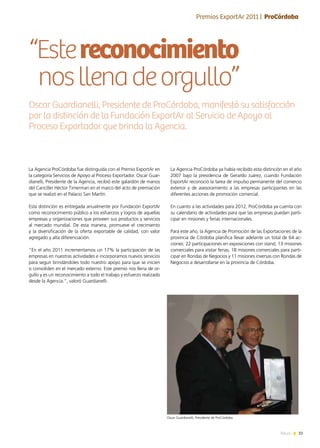 33News
“Estereconocimiento
nosllenadeorgullo”
La Agencia ProCórdoba fue distinguida con el Premio ExportAr en
la categoría Servicios de Apoyo al Proceso Exportador. Oscar Guar-
dianelli, Presidente de la Agencia, recibió este galardón de manos
del Canciller Héctor Timerman en el marco del acto de premiación
que se realizó en el Palacio San Martín.
Esta distinción es entregada anualmente por Fundación ExportAr
como reconocimiento público a los esfuerzos y logros de aquellas
empresas y organizaciones que proveen sus productos y servicios
al mercado mundial. De esta manera, promueve el crecimiento
y la diversificación de la oferta exportable de calidad, con valor
agregado y alta diferenciación.
“En el año 2011 incrementamos un 17% la participación de las
empresas en nuestras actividades e incorporamos nuevos servicios
para seguir brindándoles todo nuestro apoyo para que se inicien
o consoliden en el mercado externo. Este premio nos llena de or-
gullo y es un reconocimiento a todo el trabajo y esfuerzo realizado
desde la Agencia.”, valoró Guardianelli.
Oscar Guardianelli, Presidente de ProCórdoba, manifestó su satisfacción
por la distinción de la Fundación ExportAr al Servicio de Apoyo al
Proceso Exportador que brinda la Agencia.
Entrevista | Dra. Lía Fabiola Bianco
La Agencia ProCórdoba ya había recibido esta distinción en el año
2007 bajo la presidencia de Gerardo Juárez, cuando Fundación
ExportAr reconoció la tarea de impulso permanente del comercio
exterior y de asesoramiento a las empresas participantes en las
diferentes acciones de promoción comercial.
En cuanto a las actividades para 2012, ProCórdoba ya cuenta con
su calendario de actividades para que las empresas puedan parti-
cipar en misiones y ferias internacionales.
Para este año, la Agencia de Promoción de las Exportaciones de la
provincia de Córdoba planifica llevar adelante un total de 64 ac-
ciones: 22 participaciones en exposiciones con stand, 13 misiones
comerciales para visitar ferias, 18 misiones comerciales para parti-
cipar en Rondas de Negocios y 11 misiones inversas con Rondas de
Negocios a desarrollarse en la provincia de Córdoba.
Premios ExportAr 2011 | ProCórdoba
Oscar Guardianelli, Presidente de ProCórdoba
 