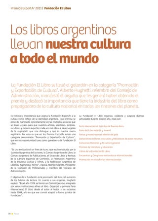 34 News
Loslibrosargentinos
llevannuestracultura
atodoelmundo
La Fundación El Libro organiza, colabora y auspicia diversas
actividades durante todo el año, estas son:
Feria Internacional del Libro de Buenos Aires
Feria del Libro Infantil y Juvenil
Ferias y muestras en el interior del país
Donaciones de libros a escuelas y bibliotecas de pocos recursos
Concursos literarios y de cultura general
Premios de literatura y educación
Libros de la Fundación El Libro
Encuentros y Congresos nacionales e internacionales
Promoción en otras Ferias Internacionales
Es notoria la importancia que asigna la Fundación ExportAr a la
cultura como reflejo de la identidad argentina. Esta premisa se
pone de manifiesto concretamente en las múltiples acciones que
se llevan a cabo para que nuestros artistas, escritores, pintores,
escultores y músicos exporten cada vez más obras e ideas surgidas
de la inspiración que nos distingue y que es nuestra marca
registrada. Por esto es que en los Premios ExportAr existe una
categoría denominada “Promoción y Exportación de Cultura”,
que en esta oportunidad tuvo como ganadora a la Fundación El
Libro.
“Es una entidad civil sin fines de lucro, que está constituida por la
Sociedad Argentina de Escritores, la Cámara Argentina del Libro, la
Cámara Argentina de Publicaciones, el Sector de Libros y Revistas
de la Cámara Española de Comercio, la Federación Argentina
de la Industria Gráfica y Afines, y la Federación Argentina de
Librerías, Papelerías y Afines”, explica Alberto Hughetti, Presidente
de la Comisión de Profesionales y miembro del Consejo de
Administración.
El objetivo de la Fundación es la promoción del libro y el aumento
de los hábitos de lectura. En cuanto a sus orígenes, Hughetti
explicó: “En el año 1974 se formó un Comité Ejecutivo integrado
por varias instituciones afines al libro. Organizó la primera Feria
Internacional, El Libro desde el autor al lector, y las sucesivas
hasta 1984, año en que ese comité adoptó la forma jurídica de
Fundación”.
La Fundación El Libro se llevó el galardón en la categoría “Promoción
y Exportación de Cultura”. Alberto Hughetti, miembro del Consejo de
Administración, manifestó el orgullo que les generó haber obtenido el
premio y destacó la importancia que tiene la industria del libro como
propagadora de la cultura nacional en todos los rincones del planeta.
Entrevista | Dra. Lía Fabiola Bianco
Premios ExportAr 2011 | Fundación El Libro
 