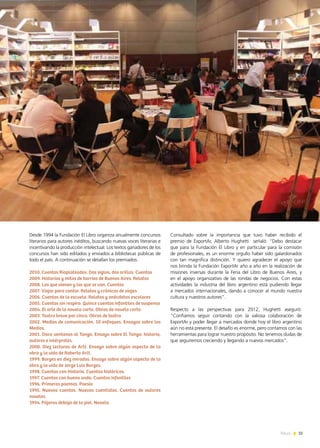 35News
Consultado sobre la importancia que tuvo haber recibido el
premio de ExportAr, Alberto Hughetti señaló: “Debo destacar
que para la Fundación El Libro y en particular para la comisión
de profesionales, es un enorme orgullo haber sido galardonados
con tan magnifica distinción. Y quiero agradecer el apoyo que
nos brinda la Fundación ExportAr año a año en la realización de
misiones inversas durante la Feria del Libro de Buenos Aires, y
en el apoyo organizativo de las rondas de negocios. Con estas
actividades la industria del libro argentino está pudiendo llegar
a mercados internacionales, dando a conocer al mundo nuestra
cultura y nuestros autores”.
Respecto a las perspectivas para 2012, Hughetti aseguró:
“Confiamos seguir contando con la valiosa colaboración de
ExportAr y poder llegar a mercados donde hoy el libro argentino
aún no está presente. El desafío es enorme, pero contamos con las
herramientas para lograr nuestro propósito. No tenemos dudas de
que seguiremos creciendo y llegando a nuevos mercados”.
Desde 1994 la Fundación El Libro organiza anualmente concursos
literarios para autores inéditos, buscando nuevas voces literarias e
incentivando la producción intelectual. Los textos ganadores de los
concursos han sido editados y enviados a bibliotecas públicas de
todo el país. A continuación se detallan los premiados:
2010. Cuentos Rioplateados. Dos siglos, dos orillas. Cuentos
2009. Historias y mitos de barrios de Buenos Aires. Relatos
2008. Los que vienen y los que se van. Cuentos
2007. Viajar para contar. Relatos y crónicas de viajes
2006. Cuentos de la escuela. Relatos y anécdotas escolares
2005. Cuentos sin respiro. Quince cuentos infantiles de suspenso
2004. El arte de la novela corta. Obras de novela corta
2003. Teatro breve por cinco. Obras de teatro
2002. Medios de comunicación. 10 enfoques. Ensayos sobre los
Medios.
2001. Doce ventanas al Tango. Ensayo sobre El Tango: historia,
autores e intérpretes.
2000. Diez lecturas de Arlt. Ensayo sobre algún aspecto de la
obra y la vida de Roberto Arlt.
1999. Borges en diez miradas. Ensayo sobre algún aspecto de la
obra y la vida de Jorge Luis Borges.
1998. Cuentos con Historia. Cuentos históricos.
1997. Cuentos con buena onda. Cuentos infantiles
1996. Primeros poemas. Poesía
1995. Nuevos cuentos. Nuevos cuentistas. Cuentos de autores
noveles
1994. Pájaros debajo de la piel. Novela.
 