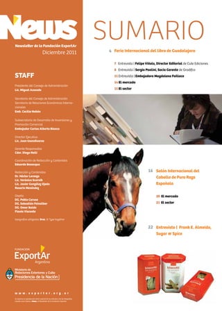 2 News
Feria Internacional del libro de Guadalajara
7 Entrevista | Felipe Viñals, Director Editorial de Cute Ediciones
8 Entrevista | Sergio Paolini, Socio Gerente de Gradifco
11 Entrevista | Embajadora Magdalena Faillace
14 El mercado
15 El sector
Newsletter de la Fundación ExportAr
Diciembre 2011
STAFF
Presidente del Consejo de Administración
Lic. Miguel Acevedo
Secretario del Consejo de Administración
Secretario de Relaciones Económicas Interna-
cionales
Emb. Cecilia Nahón
Subsecretario de Desarrollo de Inversiones y
Promoción Comercial
Embajador Carlos Alberto Bianco
Director Ejecutivo
Lic. Juan Usandivaras
Gerente Responsable
Cdor. Diego Nelli
Coordinación de Redacción y Contenidos
Eduardo Bevacqua
Redacción y Contenidos
Dr. Héctor Lorenzo
Lic. Verónica Scornik
Lic. Javier González Ojeda
Rosario Menéndez
Diseño
DG. Pablo Caruso
DG. Sebastián Feinsilber
DG. Omar Baldo
Flavia Visconte
tipografías utilizadas: Bree, © Type together
Se autoriza la reproducción total o parcial de los artículos y de las fotografías
citando como fuente a News, el Newsletter de la Fundación ExportAr.
w w w . e x p o r t a r . o r g . a r
4
SUMARIO
Salón Internacional del
Caballo de Pura Raza
Española
20 El mercado
21 El sector
Entrevista | Frank E. Almeida,
Sugar & Spice
16
22
 