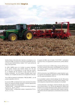 38 News
En agosto de 2006, nace el modelo “D-10 TOTAL”, sembradora
de granos finos con equipamiento adicional de cuchillas delante-
ras.
En el plano internacional, en 2005 se llega a Europa del Este (Ucra-
nia, Rusia, Rumania, entre otros), convirtiéndolos una vez más en
la 1ª empresa argentina que logró difundir la siembra directa en
estas lejanas tierras.
2010 fue otro año en que GIORGI batió su propio récord en cuan-
to a tamaño de sembradoras: presentó una nueva PRECISA 8000
con 44 cuerpos sembradores a 52,5 cm.
En la actualidad, la planta industrial alberga más de 100 puestos
de trabajo en relación directa y casi 50 de manera indirecta, a tra-
vés de pequeños emprendimientos radicados en la localidad.
Continúa llevando su tecnología a distintas latitudes, de la mano
de la siembra directa. Con 30 años de experiencia, GIORGI está
presente en los campos de diversos países, exporta conocimientos
y una nueva tecnología en siembra para lograr mejores cosechas,
reduciendo costos de implantación y conservando la estructura del
suelo.
Siembra Directa. Estos éxitos dan más bríos a la empresa y a co-
mienzos de 2000, incursiona con la Primera Sembradora de Gra-
nos Finos para Siembra Directa, modelo “D-10” para siembra de
trigo y otras gramíneas.
En 2003, GIORGI puso en el campo la primera Sembrado-
ra de Granos Gruesos para Siembra Directa con 39 cuer-
pos a 52,5 cm., la más grande en su tipo hasta ese momen-
to. A mediados del año siguiente el agro nacional recibe la
primera sembradora con sus cuerpos montados sobre cuatro
módulos, con el objetivo de disminuir la compactación del suelo.
Ya en 2005 se presenta la sembradora “PRECISA 8000”, con 40
cuerpos separados a 52,5 cm.
En junio de 2006, se diseñaron dos nuevas versiones de sembra-
doras, con cuerpos de siembra ubicados a menores separaciones,
armadas con abresurcos multi-propósito:
“PRECISA 52/40”, combinando cuerpos de siembra a separacio-
nes 52,5 cm., 40 cm. y 20 cm.
“PRECISA 70/35”, configurando cuerpos a separaciones 70 cm.,
35 cm. y 17,7 cm.
Premios ExportAr 2011 | Giorgi S.A.
 