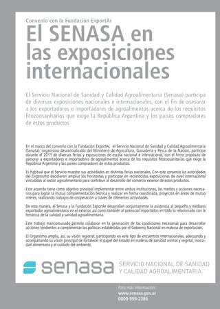 39News39 NewsNews News 39
Para más información:
www.senasa.gov.ar
0800-999-2386
Convenio con la Fundación ExportAr
El SENASA en
las exposiciones
internacionales
El Servicio Nacional de Sanidad y Calidad Agroalimentaria (Senasa) participa
de diversas exposiciones nacionales e internacionales, con el fin de asesorar
a los exportadores e importadores de agroalimentos acerca de los requisitos
fitozoosanitarios que exige la República Argentina y los países compradores
de estos productos
En el marco del convenio con la Fundación ExportAr, el Servicio Nacional de Sanidad y Calidad Agroalimentaria
(Senasa), organismo descentralizado del Ministerio de Agricultura, Ganadería y Pesca de la Nación, participa
durante el 2011 de diversas ferias y exposiciones de escala nacional e internacional, con el firme propósito de
asesorar a exportadores e importadores de agroalimentos acerca de los requisitos fitozoosanitarios que exige la
República Argentina y los países compradores de estos productos.
Es habitual que el Servicio muestre sus actividades en distintas ferias nacionales. Con este convenio las autoridades
del Organismo decidieron ampliar los horizontes y participar en reconocidas exposiciones de nivel internacional
vinculadas al sector agroalimentario para contribuir al desarrollo del comercio exterior de estos productos.
Este acuerdo tiene como objetivo principal implementar entre ambas instituciones, los medios y acciones necesa-
rios para lograr la mutua complementación técnica y realizar en forma coordinada, proyectos en áreas de mutuo
interés, realizando trabajos de cooperación a través de diferentes actividades.
De esta manera, el Senasa y la Fundación ExportAr desarrollan conjuntamente la asistencia al pequeño y mediano
exportador agroalimentario en el exterior, así como también al potencial importador, en todo lo relacionado con la
temática de la calidad y sanidad agroalimentaria.
Este trabajo mancomunado permite colaborar en la generación de las condiciones necesarias para desarrollar
acciones tendientes a cumplimentar las políticas establecidas por el Gobierno Nacional en materia de exportación.
El Organismo amplía, así, su visión regional, participando en este tipo de encuentros internacionales, adecuando y
acompañando su visión principal de fortalecer el papel del Estado en materia de sanidad animal y vegetal, inocui-
dad alimentaria y el cuidado del ambiente.
 