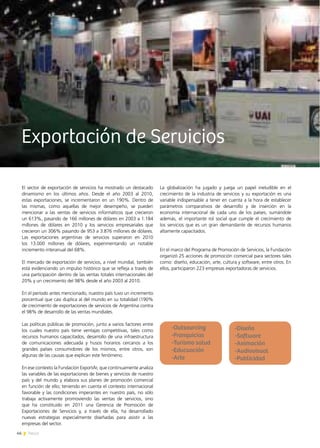 46 News
Exportación de Servicios
El sector de exportación de servicios ha mostrado un destacado
dinamismo en los últimos años. Desde el año 2003 al 2010,
estas exportaciones, se incrementaron en un 190%. Dentro de
las mismas, como aquellas de mejor desempeño, se pueden
mencionar a las ventas de servicios informáticos que crecieron
un 613%, pasando de 166 millones de dólares en 2003 a 1.184
millones de dólares en 2010 y los servicios empresariales que
crecieron un 306% pasando de 953 a 3.876 millones de dólares.
Las exportaciones argentinas de servicios superaron en 2010
los 13.000 millones de dólares, experimentando un notable
incremento interanual del 68%.
El mercado de exportación de servicios, a nivel mundial, también
está evidenciando un impulso histórico que se refleja a través de
una participación dentro de las ventas totales internacionales del
20% y un crecimiento del 98% desde el año 2003 al 2010.
En el período antes mencionado, nuestro país tuvo un incremento
porcentual que casi duplica al del mundo en su totalidad (190%
de crecimiento de exportaciones de servicios de Argentina contra
el 98% de desarrollo de las ventas mundiales.
Las políticas públicas de promoción, junto a varios factores entre
los cuales nuestro país tiene ventajas competitivas, tales como
recursos humanos capacitados, desarrollo de una infraestructura
de comunicaciones adecuada y husos horarios cercanos a los
grandes países consumidores de los mismos, entre otros, son
algunas de las causas que explican este fenómeno.
En ese contexto la Fundación ExportAr, que continuamente analiza
las variables de las exportaciones de bienes y servicios de nuestro
país y del mundo y elabora sus planes de promoción comercial
en función de ello; teniendo en cuenta el contexto internacional
favorable y las condiciones imperantes en nuestro país, no sólo
trabaja activamente promoviendo las ventas de servicios, sino
que ha constituido en 2011 una Gerencia de Promoción de
Exportaciones de Servicios y, a través de ella, ha desarrollado
nuevas estrategias especialmente diseñadas para asistir a las
empresas del sector.
La globalización ha jugado y juega un papel ineludible en el
crecimiento de la industria de servicios y su exportación es una
variable indispensable a tener en cuenta a la hora de establecer
parámetros comparativos de desarrollo y de inserción en la
economía internacional de cada uno de los países, sumándole
además, el importante rol social que cumple el crecimiento de
los servicios que es un gran demandante de recursos humanos
altamente capacitados.
En el marco del Programa de Promoción de Servicios, la Fundación
organizó 25 acciones de promoción comercial para sectores tales
como: diseño, educación, arte, cultura y software, entre otros. En
ellos, participaron 223 empresas exportadoras de servicios.
-Diseño
-Software
-Animación
-Audiovisual
-Publicidad
-Outsourcing
-Franquicias
-Turismo salud
-Educuación
-Arte
 