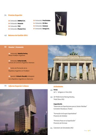 3News
Actividades
82
83
84
Ferias
16ª L´ Artigiano in Fiera 2011
24ª Performance Racing Industry
Trade Show 2011
Capacitación
“Desarrollo de Exportaciones para el Sector Petróleo”
Comodoro Rivadavia, Chubut
“Formación de Grupos Exportadores”
Provincia de Córdoba
“Primeros Pasos en la Exportación”
Provincia de Formosa
Calendario de Actividades 2012
Dossier | Alemania
58 Entrevista | Natalia Portas,
Messe Frankfurt Argentina
60 Entrevista | Erika Enrietti,
Cámara de Comercio Argentino Alemana
64 Centro de Promoción de la
República Argentina en Frankfurt
68 Opinión | Victorio Taccetti, Embajador
de la República Argentina en Alemania
Informe Especial | Líbano
Balance de Gestión 2011
24 Premios ExportAr
28 Entrevista | MBMed S.A.
29 Entrevista | Hexacta
30 Entrevista | TGV
32 Entrevista | Plumari S.A.
33 Entrevista | ProCórdoba
34 Entrevista | El libro
36 Entrevista | Gemaco
37 Entrevista | Giorgi S.A.
40
52
70
 