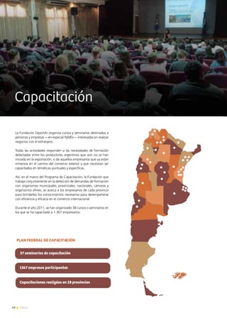 48 News
Capacitación
La Fundación ExportAr organiza cursos y seminarios destinados a
personas y empresas —en especial PyMEs— interesadas en realizar
negocios con el extranjero.
Todas las actividades responden a las necesidades de formación
detectadas entre los productores argentinos que aún no se han
iniciado en la exportación, o de aquellos empresarios que ya están
inmersos en el camino del comercio exterior y que necesitan ser
capacitados en temáticas puntuales y específicas.
Así, en el marco del Programa de Capacitación, la Fundación que
trabaja conjuntamente en la detección de demandas de formación
con organismos municipales, provinciales, nacionales, cámaras y
organismos afines, se acerca a los empresarios de cada provincia
para brindarles los conocimientos necesarios para desempeñarse
con eficiencia y eficacia en el comercio internacional.
Durante el año 2011, se han organizado 38 cursos o seminarios en
los que se ha capacitado a 1.367 empresarios.
37 seminarios de capacitación
1367 empresas participantes
Capacitaciones realizdas en 28 provincias
PLAN FEDERAL DE CAPACITACIÓN
 