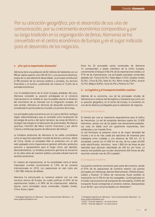 Por su ubicación geográfica, por el desarrollo de sus vías de
comunicación, por su crecimiento económico comparativo y por
su larga tradición en la organización de ferias; Alemania se ha
convertido en el centro económico de Europa y en el lugar indicado
para el desarrollo de los negocios.
1.	 ¿Por qué es importante Alemania?
Alemania tiene una población de 82 millones de habitantes con un
PBI per cápita superior a los U$S 40.521 y una economía dinámica,
propia de un país altamente desarrollado. La principal contribución
al PBI proviene de los servicios públicos y privados, los servicios
financieros y el turismo, justificando los mismos el 72,6% de la
actividad económica.
Con el establecimiento de la Unión Europea alrededor del euro,
Alemania consolidó su posición privilegiada en el comercio
internacional en la medida en que ha podido asociar la dinámica
del crecimiento de su mercado con la integración europea. En
este sentido, Alemania en términos de desarrollo económico es
considerada la quinta potencia mundial y la primera de Europa.
Los principales polos económicos son la Cuenca del Ruhr (antigua
región siderometalúrgica que se consolidó como localización de
tecnología de punta y del sector terciario), las zonas de Múnich y
Stuttgart (tecnología en la fabricación de automóviles), Rin-Neckar
(química), Fráncfort del Meno (centro financiero) y por último
Colonia y Hamburgo (puerto de fabricación del Airbus)1
.
La fortaleza productiva de Alemania le ha valido consolidarse
como el segundo exportador mundial de bienes y servicios, detrás
de China, siendo un proveedor líder en productos con un alto
valor agregado como maquinaría en general, vehículos, productos
químicos y equipamiento para el hogar como, por ejemplo,
electrodomésticos. La fortaleza productiva germana se encuentra
en los altos ratios de inversión pública y privada volcada hacia los
sectores productivos.
En materia de importaciones, se ha consolidado como el tercer
importador mundial concentrando el 7,4% de las compras
internacionales en 2010, con operaciones en este rubro por
1.067.985 millones de dólares.
Alemania ha estructurado su comercio exterior con sus más
cercanos vecinos de Europa, los cuales justifican el 63% de las
exportaciones totales y el 58% de las importaciones. Además,
figuran como principales socios comerciales: Estados Unidos,
China, Rusia y Japón.
Entre los 20 principales socios comerciales de Alemania
12 corresponden a países miembros de la Unión Europea,
concentrando el bloque el 60,3% de las exportaciones totales y el
57% de las importaciones. Los principales asociados comerciales
globales son: Francia (9,2%), Países Bajos (7,6%), Estados Unidos
(6,3%), China (6,2%), Italia (6,1%), Reino Unido (5,8%), Austria
(5,2%), Bélgica (4,8%), Suiza (4,3%) y Polonia (3,7%)2
.
2.	 La logística y el transporte también cuentan
Además de su economía, una de las principales virtudes de
Alemania es su extensa red de logística y transporte que junto con
su posición geográfica, en el centro de Europa, la convierten en
uno de los destinos privilegiados para la realización de negocios.
El transporte terrestre
El tránsito por ruta es importante especialmente para el tráfico
de mercancías. La red de autopistas alemana supera los 12.600
kilómetros, siendo uno de los países más densamente poblados.
Las rutas sin doble carril son igualmente importantes, bien
señalizadas y con trazado firme.
La red ferroviaria se presenta como la de mayor densidad del
mundo y es la vía más usada por ejecutivos de empresas para
trasladarse entre ciudades a una distancia de 500 km. En la
actualidad, cuenta con 41.000 km de vías, de los cuales 20.000
están electrificados. Asimismo, tiene 1.800 Km de líneas de alta
velocidad (que alcanzan velocidades de 330 km por hora). La
extensa red posibilita que circulen diariamente 630 trenes de alto
recorrido uniendo más de 250 ciudades3
.
El transporte marítimo
Los puertos marítimos concentran gran parte del comercio, siendo
el 97% de las operaciones de comercio exterior. Los puertos
principales son Hamburgo, Bremen-Bremerhaven, Wilhelmshaven,
Lübeck y Rostock. El tráfico de mercancías fluvial también es
importante con 6.700 km de ríos navegables, constituyéndose en
el medio más económico de transporte de mercaderías. El 60% del
transporte fluvial corresponde al comercio exterior, destacándose
la vía del Rin, que comunica Basilea con Rotterdam4
.
Dossier Alemania
1 Embajada Argentina en Alemania, “Guía comercial sobre Alemania”, en
www.argentinatradenet.com
2 Embajada Argentina en Alemania, “Guía comercial sobre Alemania”, en
www.argentinatradenet.com
3 ICEX, “Guía de negocios”, en www.icex.es
4 ICEX, “Guía de negocios”, en www.icex.es
53News
 