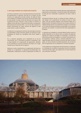 4. Una larga tradición en la elaboración de ferias
Las ferias se presentan como el principal elemento de promoción
de exportaciones en Alemania. Este país es el número uno del
mundo en la organización de estos eventos. De todas las ferias
que se celebran en el ámbito internacional, dos tercios tienen lugar
en suelo alemán. De ellas, la Feria de Hannover es la tercera más
importante del sector industrial a nivel mundial; en Frankfurt se
celebran la Feria del Libro, la Feria de la Informática o la Exposición
Internacional del Automóvil (IAA). Cinco de las diez empresas de
ámbito internacional con mayor volumen de negocios en este
campo tienen su sede en Alemania.
La tradición en la organización de ferias internacionales se remonta
a la Edad Media cuando el territorio alemán se constituía en lugar
privilegiado de tránsito de mercaderías entre Rusia, España y
Francia.
Por su ubicación geográfica, por el desarrollo de sus vías de
comunicación, por su crecimiento económico comparativo y por
su larga tradición en la organización de exposiciones, Alemania
se ha convertido en el centro económico de Europa y en el lugar
indicado para el desarrollo de los negocios.
Alemania no sólo es significativa en la organización de ferias sino
también en su exportación. La reputación de profesionales muy
disciplinados y talentosos en cuanto a organización se refiere, ha
hecho crecer la demanda de empresas alemanas organizadoras de
exposiciones en el extranjero. Los eventos feriales más importantes
de este país han comenzado a proyectarse con éxito a todo el
mundo.
Actualmente exporta más de un centenar de ferias. Además, no
sólo abogan por la reproducción de salones de éxito en otros
países, sino que grandes empresas como Deutsche Messe AG y
Messe Frankfurt, han abierto oficinas en Asia, Europa y América. El
objetivo de estas oficinas no es solamente conseguir un incremento
en el número de clientes extranjeros que participan en las muestras
germanas sino también un aumento de las ferias organizadas en
el exterior.
Un ejemplo de lo señalado lo constituye Messe Frankfurt quien ha
podido desarrollar en los últimos años una política de expansión
signada por la apertura de filiales en el extranjero. La función de
estas oficinas es procurar establecer un contacto más estrecho con
los expositores, visitantes, prensa y sectores productivos, con el
objeto de poder valorar la situación económica de cada uno de los
países, en vista de estudiar la posible exportación de una feria (es
decir la organización de una exposición en territorio extranjero).
Como pudimos ver, la organización de estos eventos y su expansión
es el resultado de una política a largo plazo fruto de una tradición
comercial que lleva siglos, que requiere de una fuerte experiencia
y de inversiones cuantiosas.
Dossier Alemania
55News
 