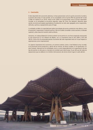 5.	Conclusión
El alto desarrollo de la economía alemana, la hace posicionarse como la quinta economía mundial y
la primera de Europa. En este sentido, se ha consolidado como el quinto PBI más grande del mundo
(2.499 mil millones € en 2010). Hasta el año 2009 se ha posicionado como el primer exportador
mundial, en la actualidad se encuentra segundo, luego de China. No obstante, Alemania sigue
siendo uno de los principales exportadores en productos con alto valor agregado como maquinarias,
vehículos, química y equipamiento para el hogar.
Lo señalado se debe a la capacidad para aplicar tecnologías de punta a productos más clásicos, como
el automóvil, maquinarias e industria química. Ello le ha valido consolidar a estos sectores un elevado
superávit y altas tasas de inversión externa directa.
Asimismo, en materia bilateral el comercio exterior se encuentra en una franca expansión alcanzando
la cifra récord de 5,5 mil millones de dólares, con un incremento entre el año 2009 y 2010 del
38,5%. Dicha cifra fue alcanzada gracias al aumento del valor exportado tanto en lo que respecta a
exportaciones como importaciones.
Un aspecto importante de la economía y el comercio exterior, tanto a nivel bilateral como mundial,
es la promoción de los productos y, dentro de los mismos, las ferias cumplen un rol significativo. En
este contexto, Alemania se ha consolidado como un actor preponderante en la organización de este
tipo de eventos no sólo para su mercado sino también para toda Europa. Es por ello que de todas las
exposiciones que se celebran en el ámbito internacional, dos tercios tienen lugar en suelo alemán.
Dossier Alemania
57News
 