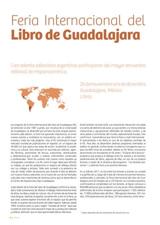 4 News
Los orígenes de la Feria Internacional del Libro de Guadalajara (FIL)
se remontan al año 1987 cuando, por iniciativa de la Universidad
de Guadalajara, se desarrolló por primera vez este singular evento.
Durante cada edición, la Feria fue ganando importancia, al sumar
nuevos autores y multiplicar la convocatoria, con un público en-
tusiasta y cada vez más exigente. Hoy, la FIL constituye el mayor
mercado mundial de publicaciones en español, en un espacio de
34.000 m2 que abarca tres áreas de acción: la editorial, la acadé-
mica y la cultural. Esta extensión es recorrida por editores, agen-
tes literarios, promotores de lectura, traductores, distribuidores
y bibliotecarios,que acuden a realizar intercambios comerciales
y profesionales. Tanto los autores más nuevos como aquellos ya
consagrados consideran a la FIL como el lugar ideal para difundir
su trabajo, ya que les proporciona un espacio de diálogo directo
con sus colegas y lectores. Todo esto sumado a la presencia de
más de medio millón de personas que durante 9 días se deleitan
con nuevos títulos y ediciones, en el marco de uno de los festivales
culturales más importantes de América Latina que se desarrolla en
el Centro de Exposiciones Expo Guadalajara.
Cada edición de la Feria del Libro de Guadalajara confirma la necesi-
dad y total conveniencia de afianzar el diálogo intercontinental entre
las letras, las ideas y todas las culturas. Así, el número de escritores de
otras lenguas -distintas al español- aumenta año a año en la feria, ya
que estos autores esperan encontrar allí un espacio que les permita
tender un puente hacia los lectores de habla hispana. Además, desde
1993, el evento tiene un país o región “Invitado de Honor” para que
muestre en este foro internacional lo mejor de su producción editorial
y artística, distinción que en esta oportunidad obtuvo Alemania.
Existe también durante la FIL una importante interacción vinculada
a la venta de derechos de autor, ya que asisten a la misma diversas
instituciones y agrupaciones editoriales de Estados Unidos, y de
otros países y continentes del mundo, especialmente Europa. Esto
confirma la trascendencia que tiene la Feria a nivel internacional.
El acercamiento a los libros es uno de los objetivos centrales de
la FIL. Para ello, se desarrollan diversos programas orientados al
público en general, conformando un extenso cronograma que su-
pera las 600 horas de actividad: talleres en FIL Niños; encuentros
de escritores con estudiantes en FIL Joven; “El placer de la lectura”,
programa que propicia el diálogo entre los autores y los lectores;
presentaciones de libros, algunas de ellas, en voz de sus propios
lectores a través de la dinámica del programa: “Los lectores pre-
sentan”; y diversos foros y encuentros literarios.
En su Edición 2011, la cita entre los lectores y autores se cumplió
a la perfección y, luego de 9 días de intensos encuentros literarios,
profesionales y culturales, la Feria Internacional del Libro de Gua-
dalajara cerró los festejos de su 25ª Edición con números positivos,
confirmando la complicidad con los lectores, al lograr convocar a
659.898 personas que acudieron a la cita anual. Otras estadísticas
preliminares de la Feria arrojaron que participaron: 1.935 editoria-
les, 17.800 profesionales del libro, 188 agentes literarios, 501 me-
dios, 529 presentaciones de libros, 53 foros literarios, entre otros 1
.
Feria Internacional del
Libro de Guadalajara
Casi setenta editoriales argentinas participaron del mayor encuentro
editorial de Hispanoamérica.
26denoviembreal4dediciembre
Guadalajara, México
Libros
1 Datos obtenidos del sitio oficial de la FIL www.fil.com.mx
 