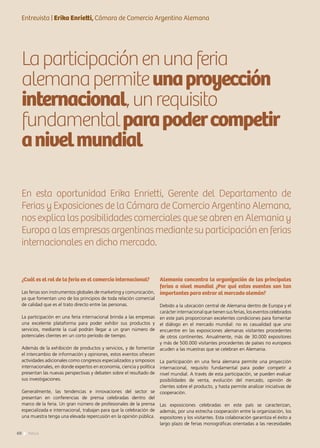 Entrevista | Erika Enrietti, Cámara de Comercio Argentino Alemana
Laparticipaciónenunaferia
alemanapermiteunaproyección
internacional,unrequisito
fundamentalparapodercompetir
anivelmundial
En esta oportunidad Erika Enrietti, Gerente del Departamento de
Ferias y Exposiciones de la Cámara de Comercio Argentino Alemana,
nos explica las posibilidades comerciales que se abren en Alemania y
Europa a las empresas argentinas mediante su participación en ferias
internacionales en dicho mercado.
¿Cuál es el rol de la feria en el comercio internacional?
Las ferias son instrumentos globales de marketing y comunicación,
ya que fomentan uno de los principios de toda relación comercial
de calidad que es el trato directo entre las personas.
La participación en una feria internacional brinda a las empresas
una excelente plataforma para poder exhibir sus productos y
servicios, mediante la cual podrán llegar a un gran número de
potenciales clientes en un corto período de tiempo.
Además de la exhibición de productos y servicios, y de fomentar
el intercambio de información y opiniones, estos eventos ofrecen
actividades adicionales como congresos especializados y simposios
internacionales, en donde expertos en economía, ciencia y política
presentan las nuevas perspectivas y debaten sobre el resultado de
sus investigaciones.
Generalmente, las tendencias e innovaciones del sector se
presentan en conferencias de prensa celebradas dentro del
marco de la feria. Un gran número de profesionales de la prensa
especializada e internacional, trabajan para que la celebración de
una muestra tenga una elevada repercusión en la opinión pública.
Alemania concentra la organización de las principales
ferias a nivel mundial ¿Por qué estos eventos son tan
importantes para entrar al mercado alemán?
Debido a la ubicación central de Alemania dentro de Europa y el
carácter internacional que tienen sus ferias, los eventos celebrados
en este país proporcionan excelentes condiciones para fomentar
el diálogo en el mercado mundial: no es casualidad que uno
encuentre en las exposiciones alemanas visitantes procedentes
de otros continentes. Anualmente, más de 30.000 expositores
y más de 500.000 visitantes procedentes de países no europeos
acuden a las muestras que se celebran en Alemania.
La participación en una feria alemana permite una proyección
internacional, requisito fundamental para poder competir a
nivel mundial. A través de esta participación, se pueden evaluar
posibilidades de venta, evolución del mercado, opinión de
clientes sobre el producto, y hasta permite analizar iniciativas de
cooperación.
Las exposiciones celebradas en este país se caracterizan,
además, por una estrecha cooperación entre la organización, los
expositores y los visitantes. Esta colaboración garantiza el éxito a
largo plazo de ferias monográficas orientadas a las necesidades
60 News
 