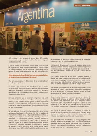 del mercado y con campos de acción bien diferenciados.
Alemania ofrece aproximadamente 2,7 millones de m2 para la
celebración de estos eventos.
Cuentan, además, con excelentes accesos desde cualquier punto
de origen. El país posee numerosos aeropuertos internacionales,
así como una amplia red de autopistas y ferrocarriles que se
ocupan de que el visitante/expositor viaje fácil y cómodamente.
¿Qué recomendaciones le daría a una empresa a la hora
de participar en una feria en Alemania?
Hay varios aspectos que no deben dejar de ser considerados a la
hora de querer participar:
En primer lugar, se deben fijar los objetivos que se desean
alcanzar con la participación ferial. Mediante metas concretas,
la empresa debe definir el curso de su participación: tanto en lo
referido al contacto con los visitantes como a la interacción con
sus propios colaboradores.
Para las compañías que se presentan por primera vez puede
ser recomendable alquilar un stand de sistema (provistos por
la feria), que le permitirá ahorrar gastos y trabajo organizativo/
logístico. Si tienen suficiente experiencia y ya han participado
varias veces, puede ser interesante la opción de adquirir un stand
de feria personalizado.
La feria, además, ofrece servicios tanto generales como técnicos
para apoyar la actuación en la misma. Para ello, en la página de
internet del evento se pone a disposición de los expositores un
catálogo de servicios con formularios de solicitud y explicaciones
detalladas. Se recomienda también, recoger información
precisa sobre la exposición, a saber: fechas y horarios de
apertura; lugares de los eventos paralelos (pabellones, accesos);
estadísticas y encuestas realizadas a expositores y visitantes
de la edición anterior. Asimismo, en la página web se pueden
descargar el plano del recinto ferial, información sobre el área
de exposiciones, el registro de stands y todo tipo de novedades
interesantes para los expositores y visitantes.
Es importante destacar que la reserva de pasajes y alojamiento
debe realizarse casi al mismo tiempo del envío de la inscripción al
evento, ya que son visitadas por multitudes que ocupan rápida y
muy anticipadamente la hotelería de la ciudad y la zona cercana
al predio ferial.
Otro aspecto importante es encargar catálogos, folletos y
displays que vayan a presentarse, y solicitar las instalaciones de
comunicación, luz y agua antes de los respectivos deadlines. Hay
que recordar que todo el material publicitario y de prensa que se
utilice en la feria, debe estar traducido en tiempo y forma.
En cuanto al envío y transporte de los materiales y/o productos, se
debe tener en cuenta que la empresa expositora es responsable
de recibir en persona los materiales enviados ya que las ferias
generalmente no pueden ofrecerles un depósito.
Generalmente, el costo de inscripción abarca la inclusión de
los datos de la empresa al catálogo online, plataforma de la
feria donde puede presentar el perfil de su compañía, extensa
información sobre sus productos, imágenes y videos, a nivel
mundial y los 365 días al año. Sus ofertas estarán disponibles
a los visitantes profesionales e interesados las 24 horas del día.
Otra forma de darse a conocer es mediante el trabajo de
prensa. Se recomienda tener siempre en mente el propio grupo
destinatario y cuáles son los medios de comunicación más
indicados para captar su atención sobre su compañía.
Para que la actuación en la feria sea un éxito y atraiga aún más
visitantes al stand, se recomienda utilizar las distintas alternativas
que ofrece la publicidad directa, buscando el contacto de socios,
clientes e interesados e invitándolos por ejemplo, mediante una
llamada telefónica, un e-mail a visitar el stand.
Dossier Alemania
61News
 