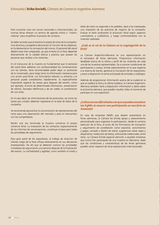 Para concertar citas con socios nacionales e internacionales, las
mismas ferias ofrecen un servicio de agenda online o “match-
making” para simplificar el proceso de contacto.
Se debe recordar que el stand es la tarjeta de visita de la compañía.
Una atractiva y acogedora decoración en función de los objetivos,
es fundamental en la concepción del mismo. El personal del stand
deberá estar bien preparado, ya que el éxito en la feria depende
directamente de la calidad teórica y práctica que posean las
personas que reciban a los visitantes.
En el transcurso de la muestra es fundamental que el personal
del stand lleve adelante con profesionalidad las conversaciones
con los clientes. Sería recomendable poder dejar un protocolo
de lo conversado, para luego tener la información necesaria para
una acción post-ferial. Los formularios reducen su esfuerzo y el
personal puede completarlos rápidamente. Es especialmente
importante registrar las tareas para después del evento, como
por ejemplo, el envío de determinada información, presentación
de ofertas, llamadas telefónicas y de ser viable, la coordinación
de una visita.
En el caso ideal, las informaciones de los protocolos, así como las
tareas por cumplir, deberían ingresarse en la base de datos de la
compañía.
Se recomienda aprovechar la concentración de representantes del
ramo para una observación del mercado y para el intercambio
con los competidores.
Recién una vez terminada la muestra comienza el propio
comercio ferial. La evaluación de los contactos respectivamente
de los informes de conversaciones, constituye la base para todas
las actividades de seguimiento.
Para gran parte de los expositores, el trabajo de atracción de
clientes luego de la feria influye directamente en sus decisiones
empresariales. De ahí que se deberían concluir las actividades
inmediatas de seguimiento una semana después de la finalización
del evento. La confiabilidad y agilidad, como también el modo y
estilo de cómo se responde a los pedidos, dará a los interesados
una impresión de las prácticas de negocio de la compañía.
Evaluar el éxito analizando la actuación ferial según aspectos
cuantitativos y cualitativos, y luego confrontándolos con la
inversión realizada.
¿Cuál es el rol de la Cámara en la organización de la
feria?
La Cámara Argentino-Alemana es una representación en
el extranjero de ferias alemanas. Proporciona información
detallada acerca de la oferta y perfil de los visitantes de cada
una de las muestras representadas. Da a conocer condiciones de
participación y costos, brinda asesoramiento en lo que respecta
a la reserva de stands, gestiona la inscripción de los expositores,
y pone a disposición la venta anticipada de entradas y catálogos.
Además de proporcionar información acerca de la ciudad en la
que se celebra la feria y la oferta hotelera, la Cámara Argentino-
Alemana también tiene a disposición información y datos sobre
la economía alemana, que pueden resultar útiles al momento de
participar en una exposición.
¿Cuálessonlasdificultadesconquesepuedenencontrar
las PyMEs al encarar una participación en una feria en
Alemania?
En caso de empresas PyMEs que deseen presentarse en
ferias alemanas, la Cámara les brinda apoyo y asesoramiento
personalizado para organizar la participación, desde la correcta
selección de la feria, el envío de los formularios de inscripción
y seguimiento de acreditación como expositor, vencimientos
y pagos, armado y diseño de stand, sugerencias sobre viajes y
alojamiento, traducción de textos, solicitud de credenciales, entre
otros. La Cámara brinda especial atención a aquellas empresas
que nunca han participado de una muestra en Alemania, dado
que las condiciones y características de las ferias germanas
pueden variar respecto de otras exposiciones internacionales.
Entrevista | Erika Enrietti, Cámara de Comercio Argentino Alemana
62 News
 