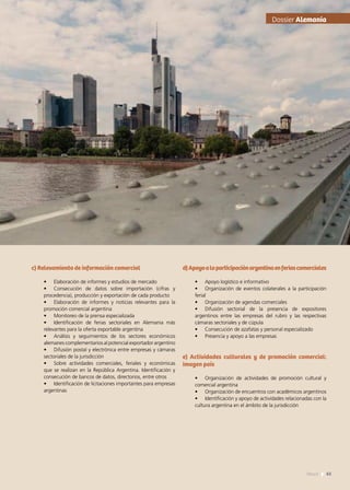 Dossier Alemania
c) Relevamiento de información comercial
•	 Elaboración de informes y estudios de mercado
•	 Consecución de datos sobre importación (cifras y
procedencia), producción y exportación de cada producto
•	 Elaboración de informes y noticias relevantes para la
promoción comercial argentina
•	 Monitoreo de la prensa especializada
•	 Identificación de ferias sectoriales en Alemania más
relevantes para la oferta exportable argentina
•	 Análisis y seguimientos de los sectores económicos
alemanes complementarios al potencial exportador argentino
•	 Difusión postal y electrónica entre empresas y cámaras
sectoriales de la jurisdicción
•	 Sobre actividades comerciales, feriales y económicas
que se realizan en la República Argentina. Identificación y
consecución de bancos de datos, directorios, entre otros
•	 Identificación de licitaciones importantes para empresas
argentinas
d)Apoyoalaparticipaciónargentinaenferiascomerciales
•	 Apoyo logístico e informativo
•	 Organización de eventos colaterales a la participación
ferial
•	 Organización de agendas comerciales
•	 Difusión sectorial de la presencia de expositores
argentinos entre las empresas del rubro y las respectivas
cámaras sectoriales y de cúpula
•	 Consecución de azafatas y personal especializado
•	 Presencia y apoyo a las empresas
e) Actividades culturales y de promoción comercial:
imagen país
•	 Organización de actividades de promoción cultural y
comercial argentina
•	 Organización de encuentros con académicos argentinos
•	 Identificación y apoyo de actividades relacionadas con la
cultura argentina en el ámbito de la jurisdicción
65News
 
