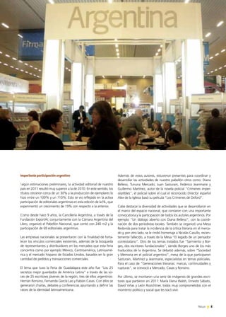 5News 5News 5News
Además de estos autores, estuvieron presentes para coordinar y
desarrollar las actividades de nuestro pabellón otros como: Diana
Bellessi, Tununa Mercado, Juan Sasturain, Federico Jeanmarie y
Guillermo Martínez, autor de la novela policial “Crímenes imper-
ceptibles”, el policial sobre el cual el reconocido Director español
Alex de la Iglesia basó su película “Los Crímenes de Oxford”.
Cabe destacar la diversidad de actividades que se desarrollaron en
el marco del espacio nacional, que contaron con una importante
convocatoria y la participación de todos los autores argentinos. Por
ejemplo “Un diálogo abierto con Diana Bellessi”, con la coordi-
nación de dos periodistas locales. También se organizó una Mesa
Redonda para tratar la incidencia de la crítica literaria en el merca-
do y, por otro lado, se le rindió homenaje a Nicolás Casullo, recien-
temente fallecido, a través de la Mesa “El legado de un pensador
contestatario”. Otro de los temas tratados fue “Sarmiento y Bor-
ges, dos escritores fundacionales”, siendo Borges uno de los más
traducidos de la Argentina. Se debatió además, sobre “Sociedad
y Memoria en el policial argentino”, mesa de la que participaron
Sasturain, Martínez y Jeanmarie, especialistas en temas policiales.
Para el caso de “Generaciones literarias: marcas, continuidades y
rupturas”, se convocó a Mercado, Casas y Ronsino.
Por último, se montaron una serie de imágenes de grandes escri-
tores que partieron en 2011: María Elena Walsh, Ernesto Sábato,
David Viñas y León Rozichtner, todos muy comprometidos con el
momento político y social que les tocó vivir.
Importante participación argentina
Según estimaciones preliminares, la actividad editorial de nuestro
país en 2011 resultó muy superior a la de 2010. En este sentido, los
títulos crecieron cerca de un 30% y la producción de ejemplares lo
hizo entre un 100% y un 110%. Esto se vio reflejado en la activa
participación de editoriales argentinas en esta edición de la FIL, que
experimentó un crecimiento de 19% con respecto a la anterior.
Como desde hace 9 años, la Cancillería Argentina, a través de la
Fundación ExportAr, conjuntamente con la Cámara Argentina del
Libro, organizó el Pabellón Nacional, que contó con 240 m2 y la
participación de 69 editoriales argentinas.
Las empresas nacionales se presentaron con la finalidad de forta-
lecer los vínculos comerciales existentes, además de la búsqueda
de representantes y distribuidores en los mercados que esta feria
concentra como por ejemplo México, Centroamérica, Latinoamé-
rica y el mercado hispano de Estados Unidos, basados en la gran
cantidad de pedidos y transacciones comerciales.
El lema que tuvo la Feria de Guadalajara este año fue “Los 25
secretos mejor guardados de América Latina” a través de las vo-
ces de 25 escritores jóvenes de la región, tres de ellos argentinos:
Hernán Ronsino, Fernanda García Lao y Fabián Casas. Con ellos se
generaron charlas, debates y conferencias apuntando a definir las
raíces de la identidad latinoamericana.
 