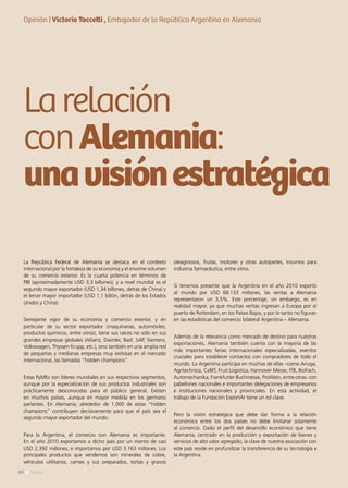 68 News68 News
Larelación
conAlemania:
unavisiónestratégica
La República Federal de Alemania se destaca en el contexto
internacional por la fortaleza de su economía y el enorme volumen
de su comercio exterior. Es la cuarta potencia en términos de
PBI (aproximadamente USD 3,3 billones), y a nivel mundial es el
segundo mayor exportador (USD 1,34 billones, detrás de China) y
el tercer mayor importador (USD 1,1 billón, detrás de los Estados
Unidos y China).
Semejante vigor de su economía y comercio exterior, y en
particular de su sector exportador (maquinarias, automóviles,
productos químicos, entre otros), tiene sus raíces no sólo en sus
grandes empresas globales (Allianz, Daimler, Basf, SAP, Siemens,
Volkswagen, Thyssen Krupp, etc.), sino también en una amplia red
de pequeñas y medianas empresas muy exitosas en el mercado
internacional, las llamadas “hidden champions”.
Estas PyMEs son líderes mundiales en sus respectivos segmentos,
aunque por la especialización de sus productos industriales son
prácticamente desconocidas para el público general. Existen
en muchos países, aunque en mayor medida en los germano
parlantes. En Alemania, alrededor de 1.000 de estas “hidden
champions” contribuyen decisivamente para que el país sea el
segundo mayor exportador del mundo.
Para la Argentina, el comercio con Alemania es importante.
En el año 2010 exportamos a dicho país por un monto de casi
USD 2.392 millones, e importamos por USD 3.163 millones. Los
principales productos que vendemos son minerales de cobre,
vehículos utilitarios, carnes y sus preparados, tortas y granos
oleaginosos, frutas, motores y otras autopartes, insumos para
industria farmacéutica, entre otros.
Si tenemos presente que la Argentina en el año 2010 exportó
al mundo por USD 68.133 millones, las ventas a Alemania
representaron un 3,5%. Este porcentaje, sin embargo, es en
realidad mayor, ya que muchas ventas ingresan a Europa por el
puerto de Rotterdam, en los Países Bajos, y por lo tanto no figuran
en las estadísticas del comercio bilateral Argentina – Alemania.
Además de la relevancia como mercado de destino para nuestras
exportaciones, Alemania también cuenta con la mayoría de las
más importantes ferias internacionales especializadas, eventos
cruciales para establecer contactos con compradores de todo el
mundo. La Argentina participa en muchas de ellas –como Anuga,
Agritechnica, CeBIT, Fruit Logistica, Hannover Messe, ITB, BioFach,
Automechanika, Frankfurter Buchmesse, ProWein, entre otras- con
pabellones nacionales e importantes delegaciones de empresarios
e instituciones nacionales y provinciales. En esta actividad, el
trabajo de la Fundación ExportAr tiene un rol clave.
Pero la visión estratégica que debe dar forma a la relación
económica entre los dos países no debe limitarse solamente
al comercio. Dado el perfil del desarrollo económico que tiene
Alemania, centrado en la producción y exportación de bienes y
servicios de alto valor agregado, la clave de nuestra asociación con
este país reside en profundizar la transferencia de su tecnología a
la Argentina.
Opinión | Victorio Taccetti , Embajador de la República Argentina en Alemania
 
