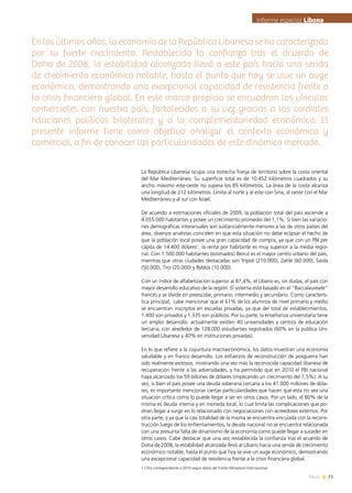 71News
En los últimos años, la economía de la República Libanesa se ha caracterizado
por su fuerte crecimiento. Restablecida la confianza tras el acuerdo de
Doha de 2008, la estabilidad alcanzada llevó a este país hacia una senda
de crecimiento económico notable, hasta el punto que hoy se vive un auge
económico, demostrando una excepcional capacidad de resistencia frente a
la crisis financiera global. En este marco propicio se encuadran los vínculos
comerciales con nuestro país, fortalecidos a su vez gracias a las cordiales
relaciones políticas bilaterales y a la complementariedad económica. El
presente informe tiene como objetivo analizar el contexto económico y
comercial, a fin de conocer las particularidades de este dinámico mercado.
La República Libanesa ocupa una estrecha franja de territorio sobre la costa oriental
del Mar Mediterráneo. Su superficie total es de 10.452 kilómetros cuadrados y su
ancho máximo este-oeste no supera los 85 kilómetros. La línea de la costa alcanza
una longitud de 212 kilómetros. Limita al norte y al este con Siria, al oeste con el Mar
Mediterráneo y al sur con Israel.
De acuerdo a estimaciones oficiales de 2009, la población total del país asciende a
4.055.000 habitantes y posee un crecimiento promedio del 1,1%. Si bien las variacio-
nes demográficas interanuales son sustancialmente menores a las de otros países del
área, diversos analistas coinciden en que esta situación no debe eclipsar el hecho de
que la población local posee una gran capacidad de compra, ya que con un PBI per
cápita de 14.400 dólares1
, la renta por habitante es muy superior a la media regio-
nal. Con 1.500.000 habitantes (estimados) Beirut es el mayor centro urbano del país,
mientras que otras ciudades destacadas son Trípoli (210.000), Zahlé (60.000), Saida
(50.000), Tiro (20.000) y Byblos (10.000).
Con un índice de alfabetización superior al 87,4%, el Líbano es, sin dudas, el país con
mayor desarrollo educativo de la región. El sistema está basado en el “Baccalaureate”
francés y se divide en preescolar, primario, intermedio y secundario. Como caracterís-
tica principal, cabe mencionar que el 61% de los alumnos de nivel primario y medio
se encuentran inscriptos en escuelas privadas, ya que del total de establecimientos,
1.400 son privados y 1.335 son públicos. Por su parte, la enseñanza universitaria tiene
un amplio desarrollo: actualmente existen 40 universidades y centros de educación
terciaria, con alrededor de 128.000 estudiantes registrados (60% en la pública Uni-
versidad Libanesa y 40% en instituciones privadas).
En lo que refiere a la coyuntura macroeconómica, los datos muestran una economía
saludable y en franco desarrollo. Los esfuerzos de reconstrucción de posguerra han
sido realmente exitosos, mostrando una vez más la reconocida capacidad libanesa de
recuperación frente a las adversidades, y ha permitido que en 2010 el PBI nacional
haya alcanzado los 59 billones de dólares (implicando un crecimiento del 7,5%). A su
vez, si bien el país posee una deuda soberana cercana a los 41.000 millones de dóla-
res, es importante mencionar ciertas particularidades que hacen que esta no sea una
situación crítica como lo puede llegar a ser en otros casos. Por un lado, el 80% de la
misma es deuda interna y en moneda local, lo cual limita las complicaciones que po-
drían llegar a surgir en lo relacionado con negociaciones con acreedores externos. Por
otra parte, y ya que la casi totalidad de la misma se encuentra vinculada con la recons-
trucción luego de los enfrentamientos, la deuda nacional no se encuentra relacionada
con una presunta falta de dinamismo de la economía como puede llegar a suceder en
otros casos. Cabe destacar que una vez restablecida la confianza tras el acuerdo de
Doha de 2008, la estabilidad alcanzada llevó al Líbano hacia una senda de crecimiento
económico notable, hasta el punto que hoy se vive un auge económico, demostrando
una excepcional capacidad de resistencia frente a la crisis financiera global.
Informe especial LíbanoInforme especial Líbano
1 Cifra correspondiente a 2010 según datos del Fondo Monetario Internacional.
 