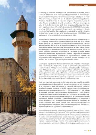 73News
Sin embargo, el incremento del déficit ha sido constante desde el año 1990, aunque
a partir de 1998 el nivel de las exportaciones ha experimentado un crecimiento por-
centual notablemente superior al de las importaciones, lo que se tradujo en un menor
déficit comercial y una mejora en la tasa de cobertura importaciones/exportaciones.
Durante el año 2010, un total de 102 países compraron mercaderías al Líbano. De
todos ellos, casi la mitad de la demanda (alrededor del 44%) tuvo como origen los
países de Medio Oriente; mientras que la Unión Europea y los Estados Unidos impor-
taron, respectivamente, el 29% y el 2%. La participación del MERCOSUR, por su par-
te, no llega al 1% del total exportado. En lo que respecta a las importaciones, durante
ese mismo año la República Libanesa adquirió mercaderías de un total de 108 países,
siendo la Unión Europea el origen del 43% de los movimientos. El MERCOSUR tuvo
una incidencia en las compras desde todo origen menor al 3%.
Las exportaciones libanesas hacia todo destino se incrementaron sustancialmente en-
tre 1993 y 1996, pasando de 515 millones de dólares en el primer año, a 734 millones
durante el segundo, con una tasa de crecimiento anual promedio del 17%. Luego de
la recesión de 1997, año en el cual las exportaciones cayeron un 12,7% con respecto
al año anterior y en el que se vieron afectadas las ventas de prácticamente la totali-
dad de los productos, en los años subsiguientes se registraron continuas alzas en los
montos exportados, hasta llegar a un máximo de 714 millones de dólares durante
el transcurso del año 2000. A partir de 2002 comenzó a registrarse un crecimiento
sostenido de las exportaciones, apoyado en una coyuntura mundial favorable y en
una política más activa del gobierno en su promoción, todo ello permitió que en los
últimos 5 años los montos hayan podido prácticamente duplicarse.
Las principales exportaciones libanesas están constituidas por piedras y metales pre-
ciosos y bisutería (23%); maquinarias y equipos en general (15%); metales comunes
y sus manufacturas (14%); productos agrícolas y comestibles (13%); productos quí-
micos (7%) y papel, cartón y sus manufacturas (6%) y textiles (4%). Es importante
señalar que esta estructura sufrió importantes modificaciones en los últimos años,
registrándose una progresiva tendencia decreciente para las exportaciones de produc-
tos agrícolas, alimentos en general y textiles y un sostenido incremento en las ventas
de piedras preciosas, maquinarias en general y productos químicos.
Tras el furor importador registrado al concluir la guerra civil, que disparó la cantidad de
materiales adquiridos fundamentalmente para la reconstrucción del país, el volumen
de las importaciones desde todo origen se ha mantenido prácticamente estable du-
rante los últimos años, fluctuando en paralelo a la situación económica del país. Así,
se incrementaron sustancialmente entre 1991 y 1997, alcanzando los 7.458 millones
de dólares ese último año. Luego de la recesión del periodo 1997 – 2000, comenza-
ron a crecer de manera sostenida, alcanzando los 9.400 millones de dólares en 2004,
cifra que se mantuvo, en líneas principales, hasta 2010. Actualmente las principales
importaciones libanesas son petróleo y combustibles líquidos (24%); maquinarias y
equipos en general (12%); productos químicos (9%); equipos de transporte y ve-
hículos automotores (8%); metales comunes y sus manufacturas (7%); productos
agrícolas y comestibles (6%); textiles (5%); animales vivos y productos animales (5%);
productos vegetales (4%) y plásticos y sus derivados (4%).
Tradicionalmente las relaciones comerciales y económicas entre el Líbano y Latinoa-
mérica se han caracterizado por su bajo nivel, hecho que contrasta fuertemente con la
estrecha vinculación humana existente, en razón de la masiva presencia de emigrados
en nuestra región: a modo de ejemplo, basta mencionar que la diáspora libanesa en
Latinoamérica duplica largamente a la actual población del país. Esta situación podría
explicarse a raíz de la cautela que muestran ciertos sectores exportadores respecto a la
restringida población que reside en el Líbano. Sin embargo, y más allá de que el redu-
Informe especial LíbanoInforme especial Líbano
Deirel-Qamar,Mosque
 