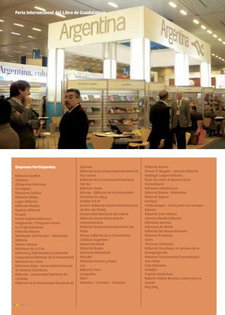 6 News
Feria Internacional del Libro de Guadalajara
Empresas Participantes:
Editorial Dunken
Albatros
Alfagrama Ediciones
Corregidor
Ediciones Colihue
Editorial Biblos
Lugar Editorial
Editorial Maipue
Espacio Editorial
Grupal
Homo Sapiens Ediciones
Imaginador / Proyecto Larsen
La Crujía Ediciones
Editorial Bonum
Waldhuter Distribuidor - Waldhuter
Editores
Nueva Librería
Ediciones de La Flor
Editorial y Distribuidora Continente
Cooperativa Editorial de la Universidad
Nacional de Lanus
Ediciones Ungs - Universidad Nacional
de General Sarmiento
Editorial - Universidad Nacional de
Córdoba
Editorial de la Universidad Nacional de
Quilmes
Editorial de la Universidad Nacional de
Río Cuarto
Editorial de la Universidad Nacional
Del Sur
Editorial Uader
Ediunju - Editorial de la Universidad
Nacional de Jujuy
Eudeba S.E.M
Eudem (Editorial Universidad Nacional
de Mar del Plata)
Universidad Nacional del Litoral
Editorial Universidad Abierta
Interamericana
Editorial Universidad Adventista del
Plata
Educa, Editorial de la Universidad
Católica Argentina
Nueva Sociedad
Editorial Brujas
Ediciones Manantial
Nobuko
Ediciones Pluma y Papel
Lea
Editorial Visor
Longseller
Ediar
Heliasta – Claridad – Unaluna
Editorial Astrea
Osmar D. Buyatti - Librería Editorial
Rubinzal Culzoni Editores
Feria del Libro de Buenos Aires
Comunicarte
Ediciones Infantil.Com
Editorial Beeme - Elefantino
Editorial Sigmar
Iamiqué
Calibroscopio - Libros para ver mundos
Edimed
Editorial Inter-Médica
Libreria Akadia Editorial
Ediciones Journal
Ediciones de Mente
Editorial Del Nuevo Extremo
Editorial El Ateneo
Users
Terramar Ediciones
Editorial Claretiana, al servicio de la
Evangelización
Misiones Franciscanas Conventuales
San Pablo
Cute Ediciones
Gradifco
Capital Intelectual
Roberto Rafael Basilico, Libros para el
mundo
Ruy Diaz
 