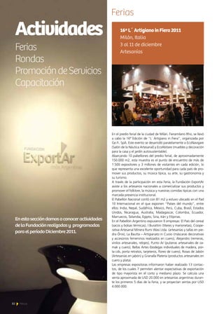 Actividades
Ferias
Rondas
PromocióndeServicios
Capacitación
Enestaseccióndamosaconoceractividades
delaFundaciónrealizadasy programadas
paraelperíodoDiciembre2011.
Ferias
En el predio ferial de la ciudad de Milán, Fieramilano Rho, se llevó
a cabo la 16ª Edición de “L´ Artigiano in Fiera”, organizada por
Ge.Fi. SpA. Este evento se desarrolló paralelamente a EcoNavigare
(Salón de la Náutica Artesanal) y EcoAbitare (muebles y decoración
para la casa y el jardín autosustentable).
Abarcando 10 pabellones del predio ferial, de aproximadamente
150.000 m2, esta muestra es el punto de encuentro de más de
1.500 expositores y 3 millones de visitantes en cada edición, lo
que representa una excelente oportunidad para cada país de pro-
mover sus productos, su música típica, su arte, su gastronomía y
su turismo.
A través de la participación en esta Feria, la Fundación ExportAr
asiste a los artesanos nacionales a comercializar sus productos y
promover el folklore, la música y nuestras comidas típicas con una
marcada presencia institucional.
El Pabellón Nacional contó con 81 m2 y estuvo ubicado en el Pad
10 Internacional en el que exponen “Países del mundo”, entre
ellos: India, Nepal, Sudáfrica, México, Perú, Cuba, Brasil, Estados
Unidos, Nicaragua, Australia, Madagascar, Colombia, Ecuador,
Marruecos, Tailandia, Egipto, Siria, Irán y Filipinas.
En el Pabellón Argentino expusieron 9 empresas: El País del cereal
(sacos y bolsas térmicas), I Burattini (títeres y marionetas), Coope-
rativa Artesanal Minera Rumi Wasi Ltda. (artesanías y tallas en pie-
dra Ónix), La Bautta – Artigianato in Cuoio (máscaras decorativas
y accesorios femeninos realizados en cuero), Alejandro (remeras,
vinilos artesanales, relojes), Punto Ar (pulseras artesanales de za-
mak y cuero), Bellas Artes (bodegas individuales de madera, por-
ta cds, porta retratos, tarjeteros, flores de cuero), Rosas de Jabón
(Artesanías en jabón) y Granalla Platería (productos artesanales en
cuero y plata).
Las empresas expositoras informaron haber realizado 13 contac-
tos, de los cuales 7 permiten alentar expectativas de exportación
de tipo mayorista en el corto y mediano plazo. Se calcula una
venta aproximada de USD 20.000 en artesanías argentinas duran-
te los primeros 5 días de la Feria, y se proyectan ventas por USD
4.000.000.
16ªL´ArtigianoinFiera2011
Milán, Italia
3 al 11 de diciembre
Artesanías
82 News
 