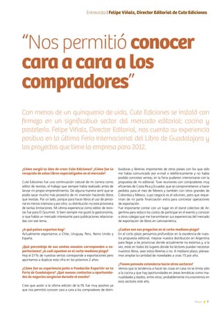 7News
¿Cómo surgió la idea de crear Cute Ediciones? ¿Cómo fue la
recepción de estos libros especializados en el mercado?
Cute Ediciones fue una continuación natural de mi carrera como
editor de revistas, el trabajo que siempre había realizado antes de
lanzar mi propio emprendimiento. De alguna manera sentí que se
podía sacar mucho más provecho de mi inversión haciendo libros
que revistas. Por un lado, porque para hacer libros el uso de perso-
nal es menos intensivo y por otro, su distribución no está prisionera
de tantas limitaciones. Mi última experiencia como editor de revis-
tas fue para El Gourmet. Si bien siempre me gustó la gastronomía,
vi que había un mercado interesante para publicaciones relaciona-
das con ese tema.
¿A qué países exportan hoy?
Actualmente exportamos a Chile, Uruguay, Perú, Reino Unido y
España.
¿Qué porcentaje de sus ventas anuales corresponden a ex-
portaciones? ¿A cuál apuntan en el corto-mediano plazo?
Hoy el 21% de nuestras ventas corresponde a exportaciones pero
apuntamos a duplicar esta cifra en los próximos 2 años.
¿Cómo fue su experiencia junto a Fundación ExportAr en la
Feria de Guadalajara? ¿Qué nuevos contactos u oportunida-
des de negocios surgieron durante el evento?
Creo que asistir a la última edición de la FIL fue muy positivo ya
que nos permitió conocer cara a cara a los compradores de distri-
buidoras y librerías importantes de otros países con los que sólo
me había comunicado por e-mail o telefónicamente y no había
podido concretar ventas; en la Feria pudieron interiorizarse con la
propuesta de mi editorial. Tuve reuniones con compradores muy
eficientes de Costa Rica y Ecuador, que se comprometieron a hacer
pedidos para el mes de febrero y también con otros grandes de
Colombia y México, cuyo negocio es el volumen, pero que reque-
rirían de mi parte financiación extra para concretar operaciones
de exportación.
Fue importante contar con un lugar en el stand colectivo de Ar-
gentina para reducir los costos de participar en el evento y conocer
a otros colegas que me transmitieran sus experiencias del mercado
de exportación de libros en Latinoamérica.
¿Cuáles son sus proyectos en el corto-mediano plazo?
En el corto plazo pensamos profundizar en la excelencia de nues-
tra propuesta editorial, mejorar nuestra distribución en Argentina
para llegar a las provincias donde actualmente no estamos y, a la
vez, estar en todos los lugares donde los lectores puedan necesitar
nuestros libros, sean estos librerías o no. A mediano plazo, planea-
mos ampliar la cantidad de novedades a unas 15 por año.
¿Tienen pensado extenderse hacia otros sectores?
Vemos que la tendencia a hacer las cosas en casa no se limita sólo
a la cocina y que hay oportunidades en áreas temáticas como ma-
nualidades y tejidos, entre otros; probablemente incursionemos en
esos sectores este año.
“Nos permitió conocer
caraacaraalos
compradores”
Con menos de un quinquenio de vida, Cute Ediciones se instaló con
firmeza en un significativo sector del mercado editorial: cocina y
pastelería. Felipe Viñals, Director Editorial, nos cuenta su experiencia
positiva en la última Feria Internacional del Libro de Guadalajara y
los proyectos que tiene la empresa para 2012.
Entrevista | Felipe Viñals, Director Editorial de Cute Ediciones
 