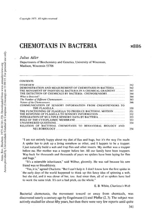 Copyright1975.AII riyhts reserved
CHEMOTAXISIN BACTERIA ~886
Julius Adler
Departments of Biochemistry and Genetics, University of Wisconsin,
Madison, Wisconsin 53706
CONTENTS
OVERVIEW................................................................. 342
DEMONSTRATIONANDMEASUREMENTOF CHEMOTAXISIN BACTERIA ........ 342
THE MOVEMENTOF INDIVIDUALBACTERIAIN A CHEMICALGRADIENT....... 343
THE DETECTIONOF CHEMICALSBY BACTERIA:CHEMOSENSORS.............. 344
Whatis Detected?................................................................... 344
TheNumberof Different Chemosensors................................................. 345
Nature of the Chemosensors........................................................... 346
COMMUNICATIONOF SENSORY INFORMATION FROM CHEMOSENSORSTO
THEFLAGELLA........................................................ 350
THE FUNCTIONINGOF FLAGELLATO PRODUCEBACTERIAl. MOTION........ 351
THE RESPONSEOF FLAGELLATO SENSORYINFORMATION................... 352
INTEGRATIONOF MULTIPLESENSORYDATABY BACTERIA................... 353
ROLEOF THECYTOPLASMICMEMBRANE................................... 353
UNANSWEREDQUESTIONS................................................... 354
RELATION OF BACTERIAL CHEMOTAXIS TO BEHAVIORAL BIOLOGY AND
NEUROBIOLOGY................................................. 354
"I amnot entirely happy about mydiet of flies and bugs, but it’s the wayI’m made.
A spider has to pick up a living somehowor other, and 1 happen to be a trapper.
I just naturally build a weband trap flies and other insects. Mymother was a trapper
before me. Her mother was a trapper before her. All our family have been trappers.
Wayback for thousands and thousands of years we spiders have been laying for flies
and bugs."
"It’s a miserable inheritance," said Wilbur, gloomily. Hewas sad because his new
friend wasso bloodthirsty.
"Yes, it is," agreedCharlotte. "ButI can’t help it. I don’t knowhowthe first spider in
¯ the early days of the world happenedto think up this fancy idea of spinning a web,
but she did, and it was clever of her, too. Andsince then, all of us spiders have had
to workthe sametrick. It’s not a bad pitch, on the whole."
Annu.Rev.Biochem.1975.44:341-356.Downloadedfromwww.annualreviews.org
AccessprovidedbyUniversidadeEstadualdeCampinas(Unicamp)on11/09/15.Forpersonaluseonly.
Quick links to online content
FurtherANNUAL
REVIEWS
 