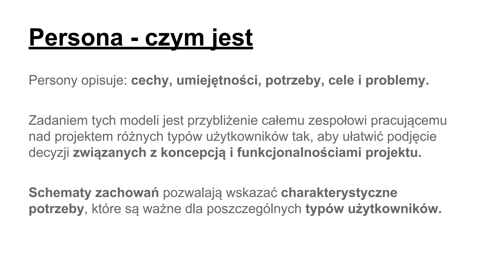Persona - czym jest
Persony opisuje: cechy, umiejętności, potrzeby, cele i problemy.
Zadaniem tych modeli jest przybliżenie całemu zespołowi pracującemu
nad projektem różnych typów użytkowników tak, aby ułatwić podjęcie
decyzji związanych z koncepcją i funkcjonalnościami projektu.
Schematy zachowań ​pozwalają wskazać charakterystyczne
potrzeby​, które są ważne dla poszczególnych typów użytkowników​.
 