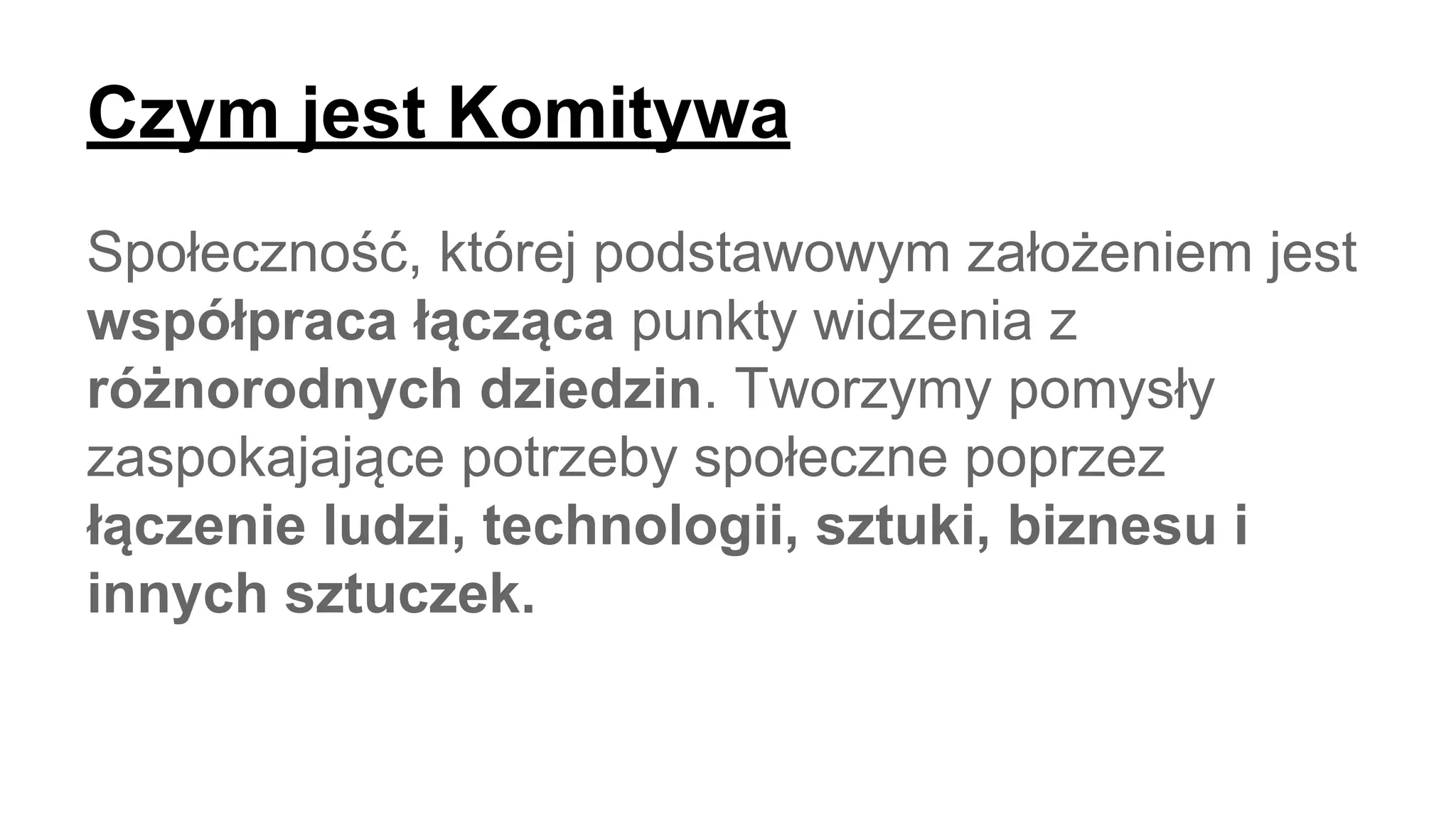 Czym jest Komitywa
Społeczność, której podstawowym założeniem jest
współpraca łącząca punkty widzenia z
różnorodnych dziedzin. Tworzymy pomysły
zaspokajające potrzeby społeczne poprzez
łączenie ludzi, technologii, sztuki, biznesu i
innych sztuczek.
 