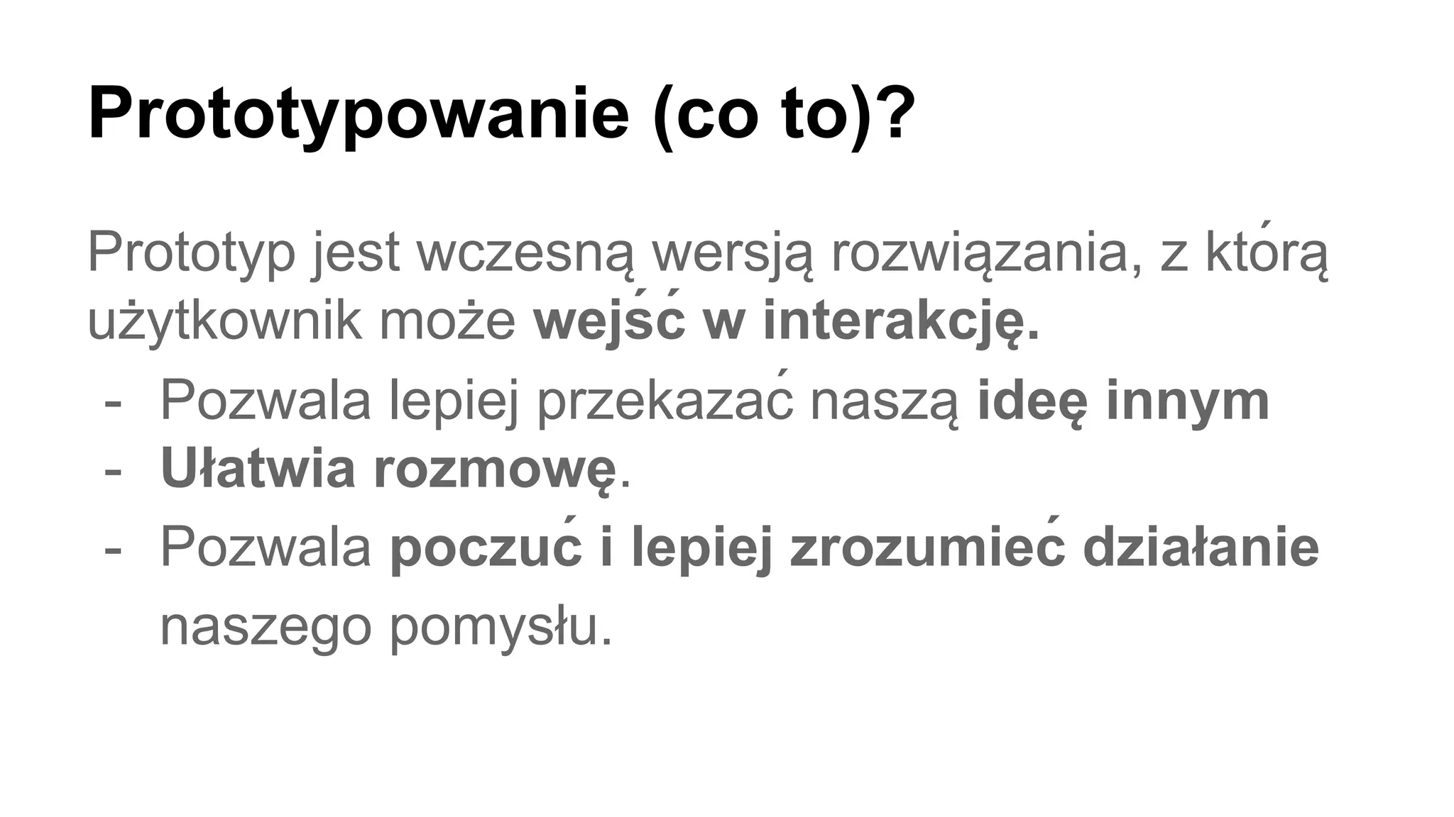 Prototypowanie (co to)?
Prototyp jest wczesną wersją rozwiązania, z którą
uż ytkownik moż e wejś ć w interakcję .
- Pozwala lepiej przekazać naszą ideę innym
- Ułatwia rozmowę.
- Pozwala poczuć i lepiej zrozumieć działanie
naszego pomysłu.
 