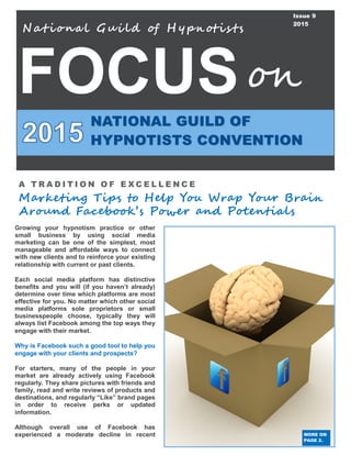 FOCUS
Nat iona l Gui ld of H ypnotis ts
NATIONAL GUILD OF
HYPNOTISTS CONVENTION
on
Issue 9
2015
A T R A D I T I O N O F E X C E L L E N C E
Marketing Tips to Help You Wrap Your Brain
Around Facebook’s Power and Potentials
MORE ON
PAGE 2.
Growing your hypnotism practice or other
small business by using social media
marketing can be one of the simplest, most
manageable and affordable ways to connect
with new clients and to reinforce your existing
relationship with current or past clients.
Each social media platform has distinctive
benefits and you will (if you haven’t already)
determine over time which platforms are most
effective for you. No matter which other social
media platforms sole proprietors or small
businesspeople choose, typically they will
always list Facebook among the top ways they
engage with their market.
Why is Facebook such a good tool to help you
engage with your clients and prospects?
For starters, many of the people in your
market are already actively using Facebook
regularly. They share pictures with friends and
family, read and write reviews of products and
destinations, and regularly “Like” brand pages
in order to receive perks or updated
information.
Although overall use of Facebook has
experienced a moderate decline in recent
 