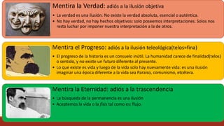 Mentira la Verdad: adiós a la ilusión objetiva
• La verdad es una ilusión. No existe la verdad absoluta, esencial o auténtica.
• No hay verdad, no hay hechos objetivos: solo poseemos interpretaciones. Solos nos
resta luchar por imponer nuestra interpretación a la de otros.
Mentira el Progreso: adiós a la ilusión teleológica(telos=fina)
• El progreso de la historia es un consuelo inútil. La humanidad carece de finalidad(telos)
o sentido, y no existe un futuro diferente al presente.
• Lo que existe es vida y luego de la vida solo hay nuevamente vida: es una ilusión
imaginar una época diferente a la vida sea Paraíso, comunismo, etcétera.
Mentira la Eternidad: adiós a la trascendencia
• La búsqueda de la permanencia es una ilusión
• Aceptemos la vida o la físis tal como es: flujo.
 