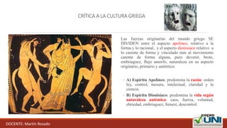 CRÍTICA A LA CULTURA GRIEGA
Las fuerzas originarias del mundo griego SE
DIVIDEN entre el aspecto apolíneo, relativo a la
forma y lo racional, y el aspecto dionisiaco relativo a
lo carente de forma y vinculado más al movimiento
carente de forma alguna, puro devenir, brote,
embriaguez, flujo amorfo, naturaleza en su aspecto
originario, primario y auténtico.
◦ A) Espíritu Apolíneo: predomina la razón: orden
ley, control, mesura, intelectual, claridad y la
ciencia.
◦ B) Espíritu Dionisíaco: predomina la vida según
naturaleza auténtica: caos, fuerza, voluntad,
ebriedad, embriaguez, frenesí, descontrol.
DOCENTE: Martín Rosado
 