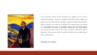 Las dos innovaciones decisivas del libro (Nacimiento de la tragedia) son, por un lado, la
comprensión del fenómeno dionisiaco en los griegos: el libro ofrece la primera sicología de ese
fenómeno, ve en él la raíz única de todo el arte griego. Lo segundo es la comprensión del socratismo:
Sócrates, reconocido por vez primera como instrumento de la disolución griega, como décadent
típico. «Racionalidad» contra instinto. ¡La racionalidad a cualquier precio, como violencia peligrosa,
como violencia que socava la vida! En todo el libro, un profundo, hostil silencio contra el
cristianismo. […]En una ocasión se alude a los sacerdotes cristianos como una «pérfida especie de
enanos», de «subterráneos».
Nietzsche. Ecce Homo
 