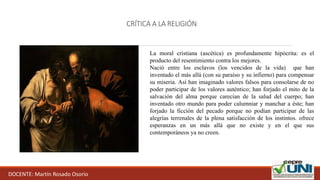 CRÍTICA A LA RELIGIÓN
DOCENTE: Martín Rosado Osorio
La moral cristiana (ascética) es profundamente hipócrita: es el
producto del resentimiento contra los mejores.
Nació entre los esclavos (los vencidos de la vida) que han
inventado el más allá (con su paraíso y su infierno) para compensar
su miseria. Así han imaginado valores falsos para consolarse de no
poder participar de los valores auténtico; han forjado el mito de la
salvación del alma porque carecían de la salud del cuerpo; han
inventado otro mundo para poder calumniar y manchar a éste; han
forjado la ficción del pecado porque no podían participar de las
alegrías terrenales de la plena satisfacción de los instintos. ofrece
esperanzas en un más allá que no existe y en el que sus
contemporáneos ya no creen.
 