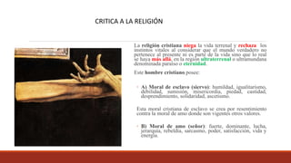 La religión cristiana niega la vida terrenal y rechaza los
instintos vitales al considerar que el mundo verdadero no
pertenece al presente ni es parte de la vida sino que lo real
se haya más allá, en la región ultraterrenal o ultramundana
denominada paraíso o eternidad.
Este hombre cristiano posee:
◦ A) Moral de esclavo (siervo): humildad, igualitarismo,
debilidad, sumisión, misericordia, piedad, castidad,
desprendimiento, solidaridad, ascetismo.
Esta moral cristiana de esclavo se crea por resentimiento
contra la moral de amo donde son vigentes otros valores.
◦ B) Moral de amo (señor): fuerte, dominante, lucha,
jerarquía, rebeldía, sarcasmo, poder, satisfacción, vida y
energía.
CRITICA A LA RELIGIÓN
 