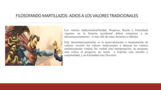 FILOSOFANDO MARTILLAZOS: ADIOS A LOS VALORES TRADICIONALES
Los valores tradicionales(Verdad, Progreso, Razón y Eternidad)
vigentes en la historia occidental deben someterse a un
desenmascaramiento : ir mas allá de estas ilusiones o fábulas.
Este desenmascaramiento es la transvaloración o trasmutación de
valores: invertir los valores tradicionales y abrazar los valores
auténticamente vitales( No verdad sino interpretación, no progreso
sino crítica al progreso; no razón o Espíritu sino instinto y
corporalidad, y no Eternidad sino Devenir)
 